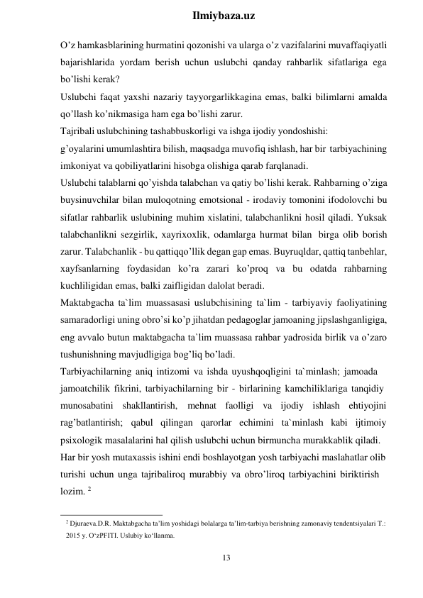 13 
 
Ilmiybaza.uz 
 
O’z hamkasblarining hurmatini qozonishi va ularga o’z vazifalarini muvaffaqiyatli 
bajarishlarida yordam berish uchun uslubchi qanday rahbarlik sifatlariga ega 
bo’lishi kerak? 
Uslubchi faqat yaxshi nazariy tayyorgarlikkagina emas, balki bilimlarni amalda 
qo’llash ko’nikmasiga ham ega bo’lishi zarur. 
Tajribali uslubchining tashabbuskorligi va ishga ijodiy yondoshishi: 
g’oyalarini umumlashtira bilish, maqsadga muvofiq ishlash, har bir tarbiyachining 
imkoniyat va qobiliyatlarini hisobga olishiga qarab farqlanadi. 
Uslubchi talablarni qo’yishda talabchan va qatiy bo’lishi kerak. Rahbarning o’ziga 
buysinuvchilar bilan muloqotning emotsional - irodaviy tomonini ifodolovchi bu 
sifatlar rahbarlik uslubining muhim xislatini, talabchanlikni hosil qiladi. Yuksak 
talabchanlikni sezgirlik, xayrixoxlik, odamlarga hurmat bilan birga olib borish 
zarur. Talabchanlik - bu qattiqqo’llik degan gap emas. Buyruqldar, qattiq tanbehlar, 
xayfsanlarning foydasidan ko’ra zarari ko’proq va bu odatda rahbarning 
kuchliligidan emas, balki zaifligidan dalolat beradi. 
Maktabgacha ta`lim muassasasi uslubchisining ta`lim - tarbiyaviy faoliyatining 
samaradorligi uning obro’si ko’p jihatdan pedagoglar jamoaning jipslashganligiga, 
eng avvalo butun maktabgacha ta`lim muassasa rahbar yadrosida birlik va o’zaro 
tushunishning mavjudligiga bog’liq bo’ladi. 
Tarbiyachilarning aniq intizomi va ishda uyushqoqligini ta`minlash; jamoada 
jamoatchilik fikrini, tarbiyachilarning bir - birlarining kamchiliklariga tanqidiy 
munosabatini shakllantirish, mehnat faolligi va ijodiy ishlash ehtiyojini 
rag’batlantirish; qabul qilingan qarorlar echimini  ta`minlash kabi  ijtimoiy 
psixologik masalalarini hal qilish uslubchi uchun birmuncha murakkablik qiladi. 
Har bir yosh mutaxassis ishini endi boshlayotgan yosh tarbiyachi maslahatlar olib 
turishi uchun unga tajribaliroq murabbiy va obro’liroq tarbiyachini biriktirish 
lozim. 2 
 
2 Djuraeva.D.R. Maktabgacha ta’lim yoshidagi bolalarga ta’lim-tarbiya berishning zamonaviy tendentsiyalari T.: 
2015 y. O‘zPFITI. Uslubiy ko‘llanma. 
