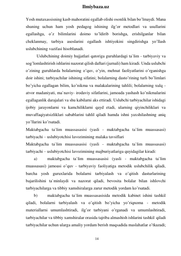 14 
 
Ilmiybaza.uz 
 
Yosh mutaxassisning kasb mahoratini egallab olishi osonlik bilan bo’lmaydi. Mana 
shuning uchun ham yosh pedagog ishining ilg’or metodlari va usullarini 
egallashga, o’z bilimlarini doimo to’ldirib borishga, erishilganlar bilan 
cheklanmay, tarbiya asoslarini egallash ishtiyokini singdirishga yo’llash 
uslubchining vazifasi hisoblanadi. 
Uslubchining doimiy hujjatlari qatoriga guruhlardagi ta`lim - tarbiyaviy va 
sog’lomlashtirish ishlarini nazorat qilish daftari (jurnali) ham kiradi. Unda uslubchi 
o’zining guruhlarda bolalarning o’quv, o’yin, mehnat faoliyatlarini o’rganishga 
doir ishini; tarbiyachilar ishining sifatini; bolalarning dasto’rining turli bo’limlari 
bo’yicha egallagan bilim, ko’nikma va malakalarining tahlili; bolalarning xulq - 
atvor madaniyati, ma`naviy- irodaviy sifatlarini, jamoada yashash ko’nikmalarini 
egallaganlik darajalari va shu kabilarni aks ettiradi. Uslubchi tarbiyachilar ishidagi 
ijobiy jarayonlarni va kamchiliklarni qayd etadi, ularning qiyinchiliklari va 
muvaffaqiyatsizliklari sabablarini tahlil qiladi hamda ishni yaxshilashning aniq 
yo’llarini ko’rsatadi. 
Maktabgacha ta`lim muassasasisi (yasli - maktabgacha ta`lim muassasasi) 
tarbiyachi – uslubiyotchisi lavozimining malaka tavsiflari 
Maktabgacha ta`lim muassasasisi (yasli - maktabgacha ta`lim muassasasi) 
tarbiyachi – uslubiyotchisi lavozimining majburiyatlariga quyidagilar kiradi: 
a) 
maktabgacha ta`lim muassasasisi (yasli - maktabgacha ta`lim 
muassasasi) jamoasi o’quv - tarbiyaviy faoliyatiga metodik uslubchilik qiladi, 
barcha yosh guruxlarida bolalarni tarbiyalash va o’qitish dasturlarining 
bajarilishini ta`minlaydi va nazorat qiladi, bevosita bolalar bilan ishlovchi 
tarbiyachilarga va tibbiy xamshiralarga zarur metodik yordam ko’rsatadi. 
b) 
maktabgacha ta`lim muassasasisida metodik kabinet ishini tashkil 
qiladi, bolalarni tarbiyalash va o’qitish bo’yicha yo’riqnoma - metodik 
materiallarni umumlashtiradi, ilg’or tarbiyani o’rganadi va umumlashtiradi, 
tarbiyachilar va tibbiy xamshiralar orasida tajriba almashish ishlarini tashkil qiladi 
tarbiyachilar uchun ularga amaliy yordam berish maqsadida maslahatlar o’tkazadi; 
