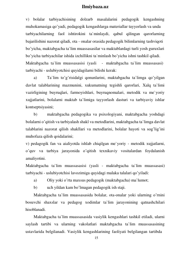 15 
 
Ilmiybaza.uz 
 
v) bolalar tarbiyachisining 
dolzarb masalalarini pedagogik kengashning 
muhokamasiga qo’yadi, pedagogik kengashlarga materiallar tayyorlash va unda 
tarbiyachilarning faol ishtirokini ta`minlaydi, qabul qilingan  qarorlarning 
bajarilishini nazorat qiladi, ota - onalar orasida pedagogik bilimlarning tashviqoti 
bo’yicha, maktabgacha ta`lim muassasasilar va maktablardagi turli yosh guruxlari 
bo’yicha tarbiyachilar ishida izchillikni ta`minlash bo’yicha ishni tashkil qiladi. 
Maktabgacha ta`lim muassasasisi (yasli  
- maktabgacha ta`lim muassasasi) 
tarbiyachi - uslubiyotchisi quyidagilarni bilishi kerak: 
a) 
Ta`lim to’g’risida‖gi qonunlarini, maktabgacha ta`limga qo’yilgan 
davlat talablarining mazmunini, xukumatning tegishli qarorlari, Xalq ta`limi 
vazirligining buyruqlari, farmoyishlari, buyruqnomalari, metodik va me`yoriy 
xujjatlarini, bolalarni maktab ta`limiga tayyorlash dasturi va tarbiyaviy ishlar 
kontseptsiyasini; 
b) 
maktabgacha pedagogika va psixologiyani, maktabgacha yoshdagi 
bolalarni o’qitish va tarbiyalash shakl va metodlarini, maktabgacha ta`limga davlat 
talablarini nazorat qilish shakllari va metodlarini, bolalar hayoti va sog’lig’ini 
muhofaza qilish qoidalarini; 
v) pedagogik fan va aialiyotda ishlab chiqilgan me`yoriy - metodik xujjatlarni, 
o’quv va tarbiya jarayonida o’qitish texnikaviy vositalardan foydalanish 
amaliyotini. 
Maktabgacha ta`lim muassasasisi (yasli - maktabgacha ta`lim muassasasi) 
tarbiyachi - uslubiyotchisi lavozimiga quyidagi malaka talalari qo’yiladi: 
a) 
Oliy yoki o’rta maxsus pedagogik (maktabgacha) ma`lumot; 
b) 
uch yildan kam bo’lmagan pedagogik ish staji. 
Maktabgacha ta`lim muassasasida bolalar, ota-onalar yoki ularning o’rnini 
bosuvchi shaxslar va pedagog xodimlar ta`lim jarayonining qatnashchilari 
hisoblanadi. 
Maktabgacha ta`lim muassasasida vasiylik kengashlari tashkil etiladi, ularni 
saylash tartibi va ularning vakolatlari maktabgacha ta`lim muassasasining 
ustavlarida belgilanadi. Vasiylik kengashlarining faoliyati belgilangan tartibda 
