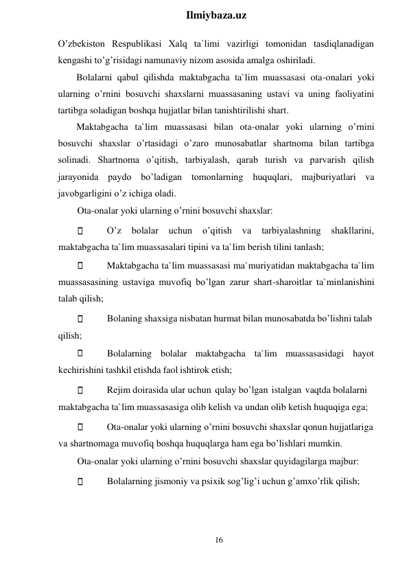 16 
 
Ilmiybaza.uz 
 
O’zbekiston Respublikasi Xalq ta`limi vazirligi tomonidan tasdiqlanadigan 
kengashi to’g’risidagi namunaviy nizom asosida amalga oshiriladi. 
Bolalarni qabul qilishda maktabgacha ta`lim muassasasi ota-onalari yoki 
ularning o’rnini bosuvchi shaxslarni muassasaning ustavi va uning faoliyatini 
tartibga soladigan boshqa hujjatlar bilan tanishtirilishi shart. 
Maktabgacha ta`lim muassasasi bilan ota-onalar yoki ularning o’rnini 
bosuvchi shaxslar o’rtasidagi o’zaro munosabatlar shartnoma bilan tartibga 
solinadi. Shartnoma o’qitish, tarbiyalash, qarab turish va parvarish qilish 
jarayonida paydo bo’ladigan tomonlarning huquqlari, majburiyatlari va 
javobgarligini o’z ichiga oladi. 
Ota-onalar yoki ularning o’rnini bosuvchi shaxslar: 
O’z 
bolalar 
uchun 
o’qitish 
va 
tarbiyalashning 
shakllarini, 
maktabgacha ta`lim muassasalari tipini va ta`lim berish tilini tanlash; 
Maktabgacha ta`lim muassasasi ma`muriyatidan maktabgacha ta`lim 
muassasasining ustaviga muvofiq bo’lgan zarur shart-sharoitlar ta`minlanishini 
talab qilish; 
 
 
qilish; 
 
Bolaning shaxsiga nisbatan hurmat bilan munosabatda bo’lishni talab 
 
 
Bolalarning bolalar maktabgacha ta`lim muassasasidagi hayot 
kechirishini tashkil etishda faol ishtirok etish; 
Rejim doirasida ular uchun qulay bo’lgan istalgan vaqtda bolalarni 
maktabgacha ta`lim muassasasiga olib kelish va undan olib ketish huquqiga ega; 
Ota-onalar yoki ularning o’rnini bosuvchi shaxslar qonun hujjatlariga 
va shartnomaga muvofiq boshqa huquqlarga ham ega bo’lishlari mumkin. 
Ota-onalar yoki ularning o’rnini bosuvchi shaxslar quyidagilarga majbur: 
Bolalarning jismoniy va psixik sog’lig’i uchun g’amxo’rlik qilish; 
