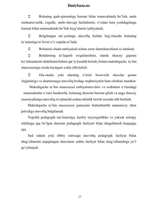 17 
 
Ilmiybaza.uz 
 
Bolaning qadr-qimmatiga hurmat bilan munosabatda bo’lish, unda 
mehnatsevarlik, ezgulik, mehr-shavqat fazilatlarini, o’zidan kata yoshdagilarga 
hurmat bilan munosabatda bo’lish tuyg’ularini tarbiyalash; 
Belgilangan me`yorlarga muvofiq bolalar bog’chasida bolaning 
ta`minotiga to’lovni o’z vaqtida to’lash; 
Bolalarni oilada tarbiyalash uchun zarur shartsharoitlarni ta`minlash; 
Bolalarning to’laqonli ovqatlanishini, ularda shaxsiy gigiena 
ko’nikmalarini shakllantirilishini qat`iy kuzatib borish, bolani maktabgacha ta`lim 
muassasasiga ozoda kiyingan xolda olib kelish. 
Ota-onalar 
yoki 
ularning 
o’rnini 
bosuvichi 
shaxslar 
qonun 
hujjatlariga va shartnomaga muvofiq boshqa majburiyatlar ham olishlari mumkin. 
Maktabgacha ta`lim muassasasi tarbiyalanuvchisi va xodimlari o’rtasidagi 
munosabatlar o’zaro hamkorlik, bolaning shaxsini hurmat qilish va unga shaxsiy 
xususiyatlariga muvofiq rivojlanishi uchun erkinlik berish asosida olib boriladi. 
Maktabgacha ta`lim muassasasi jamoasini butlashtartibi namunaviy shtat 
jadvaliga muvofiq belgilanadi. 
Tegishli pedagogik ma`lumotiga, kasbiy tayyorgarlikka va yuksak axloqiy 
sifatlarga ega bo’lgan shaxslar pedagogik faoliyati bilan shugullanish huquqiga 
ega. 
Sud xukmi yoki tibbiy xulosaga muvofiq pedagogik faoliyat bilan 
shug’ullanishi taqiqlangan shaxslarni ushbu faoliyat bilan shug’ullanishiga yo’l 
qo’yilmaydi. 
