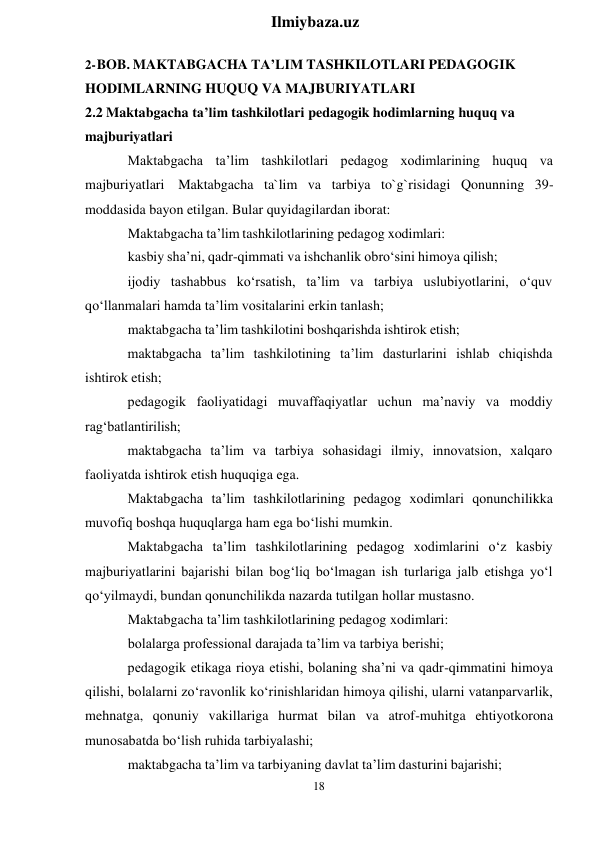 18 
 
Ilmiybaza.uz 
 
2- BOB. MAKTABGACHA TA’LIM TASHKILOTLARI PEDAGOGIK 
HODIMLARNING HUQUQ VA MAJBURIYATLARI 
2.2 Maktabgacha ta’lim tashkilotlari pedagogik hodimlarning huquq va 
majburiyatlari 
Maktabgacha ta’lim tashkilotlari pedagog xodimlarining huquq va 
majburiyatlari Maktabgacha ta`lim va tarbiya to`g`risidagi Qonunning 39- 
moddasida bayon etilgan. Bular quyidagilardan iborat: 
Maktabgacha ta’lim tashkilotlarining pedagog xodimlari: 
kasbiy sha’ni, qadr-qimmati va ishchanlik obro‘sini himoya qilish; 
ijodiy tashabbus ko‘rsatish, ta’lim va tarbiya uslubiyotlarini, o‘quv 
qo‘llanmalari hamda ta’lim vositalarini erkin tanlash; 
maktabgacha ta’lim tashkilotini boshqarishda ishtirok etish; 
maktabgacha ta’lim tashkilotining ta’lim dasturlarini ishlab chiqishda 
ishtirok etish; 
pedagogik faoliyatidagi muvaffaqiyatlar uchun ma’naviy va moddiy 
rag‘batlantirilish; 
maktabgacha ta’lim va tarbiya sohasidagi ilmiy, innovatsion, xalqaro 
faoliyatda ishtirok etish huquqiga ega. 
Maktabgacha ta’lim tashkilotlarining pedagog xodimlari qonunchilikka 
muvofiq boshqa huquqlarga ham ega bo‘lishi mumkin. 
Maktabgacha ta’lim tashkilotlarining pedagog xodimlarini o‘z kasbiy 
majburiyatlarini bajarishi bilan bog‘liq bo‘lmagan ish turlariga jalb etishga yo‘l 
qo‘yilmaydi, bundan qonunchilikda nazarda tutilgan hollar mustasno. 
Maktabgacha ta’lim tashkilotlarining pedagog xodimlari: 
bolalarga professional darajada ta’lim va tarbiya berishi; 
pedagogik etikaga rioya etishi, bolaning sha’ni va qadr-qimmatini himoya 
qilishi, bolalarni zo‘ravonlik ko‘rinishlaridan himoya qilishi, ularni vatanparvarlik, 
mehnatga, qonuniy vakillariga hurmat bilan va atrof-muhitga ehtiyotkorona 
munosabatda bo‘lish ruhida tarbiyalashi; 
maktabgacha ta’lim va tarbiyaning davlat ta’lim dasturini bajarishi; 
