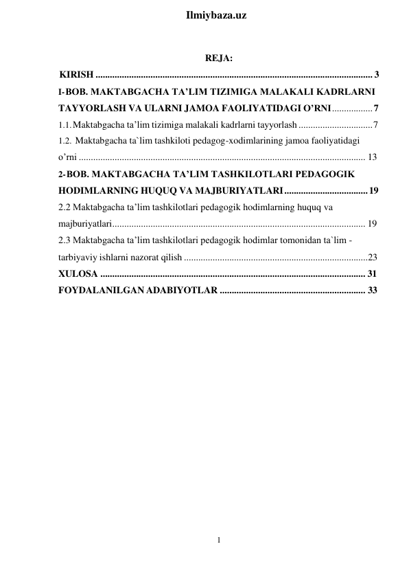 1 
 
Ilmiybaza.uz 
 
 
REJA:                       
KIRISH .................................................................................................................... 3 
I- BOB. MAKTABGACHA TA’LIM TIZIMIGA MALAKALI KADRLARNI 
TAYYORLASH VA ULARNI JAMOA FAOLIYATIDAGI O’RNI ................. 7 
1.1. Maktabgacha ta’lim tizimiga malakali kadrlarni tayyorlash ............................... 7 
1.2. Maktabgacha ta`lim tashkiloti pedagog-xodimlarining jamoa faoliyatidagi 
o’rni ........................................................................................................................ 13 
2- BOB. MAKTABGACHA TA’LIM TASHKILOTLARI PEDAGOGIK 
HODIMLARNING HUQUQ VA MAJBURIYATLARI ................................... 19 
2.2 Maktabgacha ta’lim tashkilotlari pedagogik hodimlarning huquq va 
majburiyatlari .......................................................................................................... 19 
2.3 Maktabgacha ta’lim tashkilotlari pedagogik hodimlar tomonidan ta`lim - 
tarbiyaviy ishlarni nazorat qilish ............................................................................. 23 
XULOSA ............................................................................................................... 31 
FOYDALANILGAN ADABIYOTLAR ............................................................. 33 
