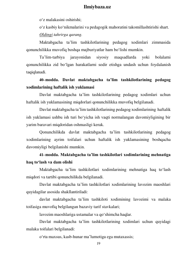 19 
 
Ilmiybaza.uz 
 
o‘z malakasini oshirishi; 
o‘z kasbiy ko‘nikmalarini va pedagogik mahoratini takomillashtirishi shart. 
Oldingi tahrirga qarang. 
Maktabgacha ta’lim tashkilotlarining pedagog xodimlari zimmasida 
qonunchilikka muvofiq boshqa majburiyatlar ham bo‘lishi mumkin. 
Ta’lim-tarbiya 
jarayonidan 
siyosiy 
maqsadlarda 
yoki 
bolalarni 
qonunchilikka zid bo‘lgan harakatlarni sodir etishga undash uchun foydalanish 
taqiqlanadi. 
40- modda. Davlat maktabgacha ta’lim tashkilotlarining pedagog 
xodimlarining haftalik ish yuklamasi 
Davlat maktabgacha ta’lim tashkilotlarining pedagog xodimlari uchun 
haftalik ish yuklamasining miqdorlari qonunchilikka muvofiq belgilanadi. 
Davlat maktabgacha ta’lim tashkilotlarining pedagog xodimlarining haftalik 
ish yuklamasi ushbu ish turi bo‘yicha ish vaqti normalangan davomiyligining bir 
yarim baravari miqdoridan oshmasligi kerak. 
Qonunchilikda davlat maktabgacha ta’lim tashkilotlarining pedagog 
xodimlarining ayrim toifalari uchun haftalik ish yuklamasining boshqacha 
davomiyligi belgilanishi mumkin. 
41- modda. Maktabgacha ta’lim tashkilotlari xodimlarining mehnatiga 
haq to‘lash va dam olishi 
Maktabgacha ta’lim tashkilotlari xodimlarining mehnatiga haq to‘lash 
miqdori va tartibi qonunchilikda belgilanadi. 
Davlat maktabgacha ta’lim tashkilotlari xodimlarining lavozim maoshlari 
quyidagilar asosida shakllantiriladi: 
davlat maktabgacha ta’lim tashkiloti xodimining lavozimi va malaka 
toifasiga muvofiq belgilangan bazaviy tarif stavkalari; 
lavozim maoshlariga ustamalar va qo‘shimcha haqlar. 
Davlat maktabgacha ta’lim tashkilotlarining xodimlari uchun quyidagi 
malaka toifalari belgilanadi: 
o‘rta maxsus, kasb-hunar ma’lumotiga ega mutaxassis; 
