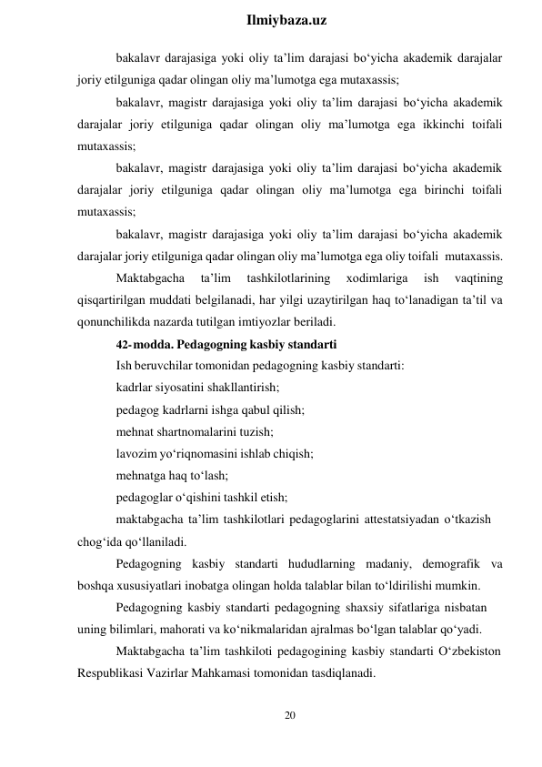 20 
 
Ilmiybaza.uz 
 
bakalavr darajasiga yoki oliy ta’lim darajasi bo‘yicha akademik darajalar 
joriy etilguniga qadar olingan oliy ma’lumotga ega mutaxassis; 
bakalavr, magistr darajasiga yoki oliy ta’lim darajasi bo‘yicha akademik 
darajalar joriy etilguniga qadar olingan oliy ma’lumotga ega ikkinchi toifali 
mutaxassis; 
bakalavr, magistr darajasiga yoki oliy ta’lim darajasi bo‘yicha akademik 
darajalar joriy etilguniga qadar olingan oliy ma’lumotga ega birinchi toifali 
mutaxassis; 
bakalavr, magistr darajasiga yoki oliy ta’lim darajasi bo‘yicha akademik 
darajalar joriy etilguniga qadar olingan oliy ma’lumotga ega oliy toifali mutaxassis. 
Maktabgacha 
ta’lim 
tashkilotlarining 
xodimlariga 
ish 
vaqtining 
qisqartirilgan muddati belgilanadi, har yilgi uzaytirilgan haq to‘lanadigan ta’til va 
qonunchilikda nazarda tutilgan imtiyozlar beriladi. 
42- modda. Pedagogning kasbiy standarti 
Ish beruvchilar tomonidan pedagogning kasbiy standarti: 
kadrlar siyosatini shakllantirish; 
pedagog kadrlarni ishga qabul qilish; 
mehnat shartnomalarini tuzish; 
lavozim yo‘riqnomasini ishlab chiqish; 
mehnatga haq to‘lash; 
pedagoglar o‘qishini tashkil etish; 
maktabgacha ta’lim tashkilotlari pedagoglarini attestatsiyadan o‘tkazish 
chog‘ida qo‘llaniladi. 
Pedagogning kasbiy standarti hududlarning madaniy, demografik va 
boshqa xususiyatlari inobatga olingan holda talablar bilan to‘ldirilishi mumkin. 
Pedagogning kasbiy standarti pedagogning shaxsiy sifatlariga nisbatan 
uning bilimlari, mahorati va ko‘nikmalaridan ajralmas bo‘lgan talablar qo‘yadi. 
Maktabgacha ta’lim tashkiloti pedagogining kasbiy standarti O‘zbekiston 
Respublikasi Vazirlar Mahkamasi tomonidan tasdiqlanadi. 
