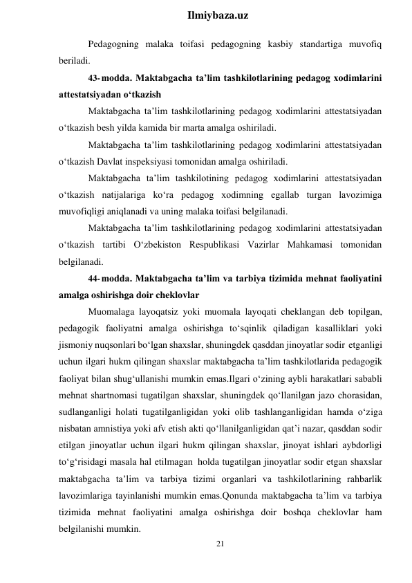 21 
 
Ilmiybaza.uz 
 
Pedagogning malaka toifasi pedagogning kasbiy standartiga muvofiq 
beriladi. 
43- modda. Maktabgacha ta’lim tashkilotlarining pedagog xodimlarini 
attestatsiyadan o‘tkazish 
Maktabgacha ta’lim tashkilotlarining pedagog xodimlarini attestatsiyadan 
o‘tkazish besh yilda kamida bir marta amalga oshiriladi. 
Maktabgacha ta’lim tashkilotlarining pedagog xodimlarini attestatsiyadan 
o‘tkazish Davlat inspeksiyasi tomonidan amalga oshiriladi. 
Maktabgacha ta’lim tashkilotining pedagog xodimlarini attestatsiyadan 
o‘tkazish natijalariga ko‘ra pedagog xodimning egallab turgan lavozimiga 
muvofiqligi aniqlanadi va uning malaka toifasi belgilanadi. 
Maktabgacha ta’lim tashkilotlarining pedagog xodimlarini attestatsiyadan 
o‘tkazish tartibi O‘zbekiston Respublikasi Vazirlar Mahkamasi tomonidan 
belgilanadi. 
44- modda. Maktabgacha ta’lim va tarbiya tizimida mehnat faoliyatini 
amalga oshirishga doir cheklovlar 
Muomalaga layoqatsiz yoki muomala layoqati cheklangan deb topilgan, 
pedagogik faoliyatni amalga oshirishga to‘sqinlik qiladigan kasalliklari yoki 
jismoniy nuqsonlari bo‘lgan shaxslar, shuningdek qasddan jinoyatlar sodir etganligi 
uchun ilgari hukm qilingan shaxslar maktabgacha ta’lim tashkilotlarida pedagogik 
faoliyat bilan shug‘ullanishi mumkin emas.Ilgari o‘zining aybli harakatlari sababli 
mehnat shartnomasi tugatilgan shaxslar, shuningdek qo‘llanilgan jazo chorasidan, 
sudlanganligi holati tugatilganligidan yoki olib tashlanganligidan hamda o‘ziga 
nisbatan amnistiya yoki afv etish akti qo‘llanilganligidan qat’i nazar, qasddan sodir 
etilgan jinoyatlar uchun ilgari hukm qilingan shaxslar, jinoyat ishlari aybdorligi 
to‘g‘risidagi masala hal etilmagan holda tugatilgan jinoyatlar sodir etgan shaxslar 
maktabgacha ta’lim va tarbiya tizimi organlari va tashkilotlarining rahbarlik 
lavozimlariga tayinlanishi mumkin emas.Qonunda maktabgacha ta’lim va tarbiya 
tizimida mehnat faoliyatini amalga oshirishga doir boshqa cheklovlar ham 
belgilanishi mumkin. 
