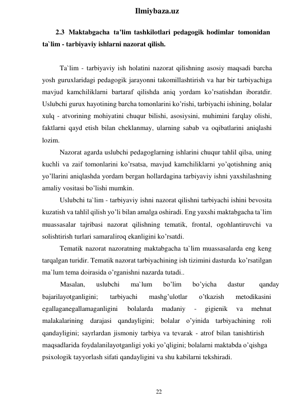 22 
 
Ilmiybaza.uz 
 
2.3 Maktabgacha ta’lim tashkilotlari pedagogik hodimlar tomonidan 
ta`lim - tarbiyaviy ishlarni nazorat qilish. 
 
Ta`lim - tarbiyaviy ish holatini nazorat qilishning asosiy maqsadi barcha 
yosh guruxlaridagi pedagogik jarayonni takomillashtirish va har bir tarbiyachiga 
mavjud kamchiliklarni bartaraf qilishda aniq yordam ko’rsatishdan iboratdir. 
Uslubchi gurux hayotining barcha tomonlarini ko’rishi, tarbiyachi ishining, bolalar 
xulq - atvorining mohiyatini chuqur bilishi, asosiysini, muhimini farqlay olishi, 
faktlarni qayd etish bilan cheklanmay, ularning sabab va oqibatlarini aniqlashi 
lozim. 
Nazorat agarda uslubchi pedagoglarning ishlarini chuqur tahlil qilsa, uning 
kuchli va zaif tomonlarini ko’rsatsa, mavjud kamchiliklarni yo’qotishning aniq 
yo’llarini aniqlashda yordam bergan hollardagina tarbiyaviy ishni yaxshilashning 
amaliy vositasi bo’lishi mumkin. 
Uslubchi ta`lim - tarbiyaviy ishni nazorat qilishni tarbiyachi ishini bevosita 
kuzatish va tahlil qilish yo’li bilan amalga oshiradi. Eng yaxshi maktabgacha ta`lim 
muassasalar tajribasi nazorat qilishning tematik, frontal, ogohlantiruvchi va 
solishtirish turlari samaraliroq ekanligini ko’rsatdi. 
Tematik nazorat nazoratning maktabgacha ta`lim muassasalarda eng keng 
tarqalgan turidir. Tematik nazorat tarbiyachining ish tizimini dasturda ko’rsatilgan 
ma`lum tema doirasida o’rganishni nazarda tutadi.. 
Masalan,  uslubchi 
 ma`lum 
  bo’lim  bo’yicha 
dastur  
qanday 
bajarilayotganligini; 
tarbiyachi 
mashg’ulotlar   o’tkazish  
metodikasini 
egallaganegallamaganligini  
bolalarda 
 madaniy   -  gigienik  
 va 
mehnat 
malakalarining darajasi qandayligini; bolalar o’yinida tarbiyachining  roli 
qandayligini; sayrlardan jismoniy tarbiya va tevarak - atrof bilan tanishtirish 
maqsadlarida foydalanilayotganligi yoki yo’qligini; bolalarni maktabda o’qishga 
psixologik tayyorlash sifati qandayligini va shu kabilarni tekshiradi. 
