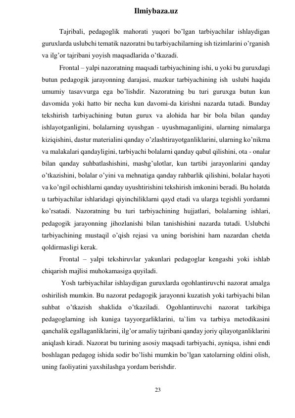 23 
 
Ilmiybaza.uz 
 
Tajribali, pedagoglik mahorati yuqori bo’lgan tarbiyachilar ishlaydigan 
guruxlarda uslubchi tematik nazoratni bu tarbiyachilarning ish tizimlarini o’rganish 
va ilg’or tajribani yoyish maqsadlarida o’tkazadi. 
Frontal – yalpi nazoratning maqsadi tarbiyachining ishi, u yoki bu guruxdagi 
butun pedagogik jarayonning darajasi, mazkur tarbiyachining ish uslubi haqida 
umumiy tasavvurga ega bo’lishdir. Nazoratning bu turi guruxga butun kun 
davomida yoki hatto bir necha kun davomi-da kirishni nazarda tutadi. Bunday 
tekshirish tarbiyachining butun gurux va alohida har bir bola bilan qanday 
ishlayotganligini, bolalarning uyushgan - uyushmaganligini, ularning nimalarga 
kiziqishini, dastur materialini qanday o’zlashtirayotganliklarini, ularning ko’nikma 
va malakalari qandayligini, tarbiyachi bolalarni qanday qabul qilishini, ota - onalar 
bilan qanday suhbatlashishini, mashg’ulotlar, kun tartibi jarayonlarini qanday 
o’tkazishini, bolalar o’yini va mehnatiga qanday rahbarlik qilishini, bolalar hayoti 
va ko’ngil ochishlarni qanday uyushtirishini tekshirish imkonini beradi. Bu holatda 
u tarbiyachilar ishlaridagi qiyinchiliklarni qayd etadi va ularga tegishli yordamni 
ko’rsatadi. Nazoratning bu turi tarbiyachining hujjatlari, bolalarning ishlari, 
pedagogik jarayonning jihozlanishi bilan tanishishini nazarda tutadi. Uslubchi 
tarbiyachining mustaqil o’qish rejasi va uning borishini ham nazardan chetda 
qoldirmasligi kerak. 
Frontal – yalpi tekshiruvlar yakunlari pedagoglar kengashi yoki ishlab 
chiqarish majlisi muhokamasiga quyiladi. 
Yosh tarbiyachilar ishlaydigan guruxlarda ogohlantiruvchi nazorat amalga 
oshirilish mumkin. Bu nazorat pedagogik jarayonni kuzatish yoki tarbiyachi bilan 
suhbat o’tkazish shaklida o’tkaziladi. Ogohlantiruvchi nazorat tarkibiga 
pedagoglarning ish kuniga tayyorgarliklarini, ta`lim va tarbiya metodikasini 
qanchalik egallaganliklarini, ilg’or amaliy tajribani qanday joriy qilayotganliklarini 
aniqlash kiradi. Nazorat bu turining asosiy maqsadi tarbiyachi, ayniqsa, ishni endi 
boshlagan pedagog ishida sodir bo’lishi mumkin bo’lgan xatolarning oldini olish, 
uning faoliyatini yaxshilashga yordam berishdir. 
