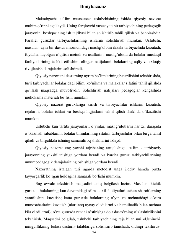 24 
 
Ilmiybaza.uz 
 
Maktabgacha ta`lim muassasasi uslubchisining ishida qiyosiy nazorat 
muhim o’rinni egallaydi. Uning farqlovchi xususiyati bir tarbiyachining pedagogik 
jarayonini boshqasining ish tajribasi bilan solishtirib tahlil qilish va baholashdir. 
Parallel guruxlar tarbiyachilarining ishlarini solishtirish mumkin. Uslubchi, 
masalan, ayni bir dastur mazmunidagi mashg’ulotni ikkala tarbiyachida kuzatadi, 
foydalanilayotgan o’qitish metodi va usullarini, mashg’ulotlarda bolalar mustaqil 
faoliyatlarining tashkil etilishini, olingan natijalarni, bolalarning aqliy va axloqiy 
rivojlanish darajalarini solishtiradi. 
Qiyosiy nazoratni dasturning ayrim bo’limlarining bajarilishini tekshirishda, 
turli tarbiyachilar bolalaridagi bilim, ko’nikma va malakalar sifatini tahlil qilishda 
qo’llash maqsadga muvofivdir. Solishtirish natijalari pedagoglar kengashida 
muhokama materiali bo’lishi mumkin. 
Qiyosiy nazorat guruxlariga kirish va tarbiyachilar ishlarini kuzatish, 
rejalarni, bolalar ishlari va boshqa hujjatlarni tahlil qilish shaklida o’tkazilishi 
mumkin. 
Uslubchi kun tartibi jarayonlari, o’yinlar, mashg’ulotlarni har xil darajada 
o’tkazilish sabablarini, bolalar bilimlarining sifatini tarbiyachilar bilan birga tahlil 
qiladi va birgalikda ishning samaraliroq shakllarini izlaydi. 
Qiyosiy nazorat eng yaxshi tajribaning tarqalishiga, ta`lim - tarbiyaviy 
jarayonning yaxshilanishiga yordam beradi va barcha gurux tarbiyachilarining 
umumpedagogik darajalarining oshishiga yordam beradi. 
Nazoratning istalgan turi agarda metodist unga jiddiy hamda puxta 
tayyorgarlik ko’rgan holdagina samarali bo’lishi mumkin. 
Eng avvalo tekshirish maqsadini aniq belgilash lozim. Masalan, kichik 
guruxda bolalarning kun davomidagi xilma - xil faoliyatlari uchun sharoitlarning 
yaratilishini kuzatish; katta guruxda bolalarning o’yin va mehnatidagi o’zaro 
munosabatlarini kuzatish (ular inoq uynay oladilarmi va hamjihatlik bilan mehnat 
kila oladilarmi); o’rta guruxda nutqni o’stirishga doir dasto’rning o’zlashtirilishini 
tekshirish. Maqsadni belgilab, uslubchi tarbiyachining reja bilan uni «Uchinchi 
mingyillikning bolasi dasturi» talablariga solishtirib tanishadi, oldingi tekshiruv 
