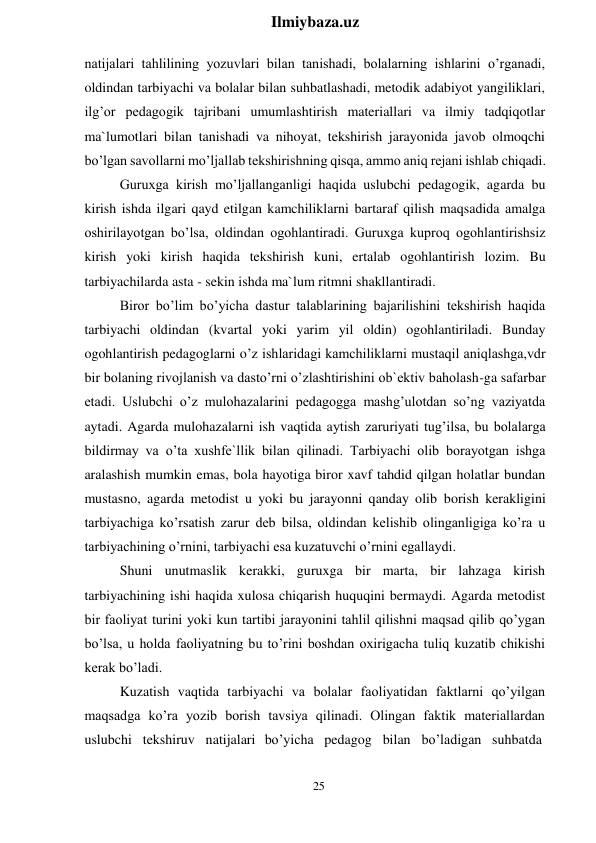 25 
 
Ilmiybaza.uz 
 
natijalari tahlilining yozuvlari bilan tanishadi, bolalarning ishlarini o’rganadi, 
oldindan tarbiyachi va bolalar bilan suhbatlashadi, metodik adabiyot yangiliklari, 
ilg’or pedagogik tajribani umumlashtirish materiallari va ilmiy tadqiqotlar 
ma`lumotlari bilan tanishadi va nihoyat, tekshirish jarayonida javob olmoqchi 
bo’lgan savollarni mo’ljallab tekshirishning qisqa, ammo aniq rejani ishlab chiqadi. 
Guruxga kirish mo’ljallanganligi haqida uslubchi pedagogik, agarda bu 
kirish ishda ilgari qayd etilgan kamchiliklarni bartaraf qilish maqsadida amalga 
oshirilayotgan bo’lsa, oldindan ogohlantiradi. Guruxga kuproq ogohlantirishsiz 
kirish yoki kirish haqida tekshirish kuni, ertalab ogohlantirish lozim. Bu 
tarbiyachilarda asta - sekin ishda ma`lum ritmni shakllantiradi. 
Biror bo’lim bo’yicha dastur talablarining bajarilishini tekshirish haqida 
tarbiyachi oldindan (kvartal yoki yarim yil oldin) ogohlantiriladi. Bunday 
ogohlantirish pedagoglarni o’z ishlaridagi kamchiliklarni mustaqil aniqlashga,vdr 
bir bolaning rivojlanish va dasto’rni o’zlashtirishini ob`ektiv baholash-ga safarbar 
etadi. Uslubchi o’z mulohazalarini pedagogga mashg’ulotdan so’ng vaziyatda 
aytadi. Agarda mulohazalarni ish vaqtida aytish zaruriyati tug’ilsa, bu bolalarga 
bildirmay va o’ta xushfe`llik bilan qilinadi. Tarbiyachi olib borayotgan ishga 
aralashish mumkin emas, bola hayotiga biror xavf tahdid qilgan holatlar bundan 
mustasno, agarda metodist u yoki bu jarayonni qanday olib borish kerakligini 
tarbiyachiga ko’rsatish zarur deb bilsa, oldindan kelishib olinganligiga ko’ra u 
tarbiyachining o’rnini, tarbiyachi esa kuzatuvchi o’rnini egallaydi. 
Shuni unutmaslik kerakki, guruxga bir marta, bir lahzaga kirish 
tarbiyachining ishi haqida xulosa chiqarish huquqini bermaydi. Agarda metodist 
bir faoliyat turini yoki kun tartibi jarayonini tahlil qilishni maqsad qilib qo’ygan 
bo’lsa, u holda faoliyatning bu to’rini boshdan oxirigacha tuliq kuzatib chikishi 
kerak bo’ladi. 
Kuzatish vaqtida tarbiyachi va bolalar faoliyatidan faktlarni qo’yilgan 
maqsadga ko’ra yozib borish tavsiya qilinadi. Olingan faktik materiallardan 
uslubchi  tekshiruv  natijalari bo’yicha  pedagog  bilan  bo’ladigan  suhbatda 
