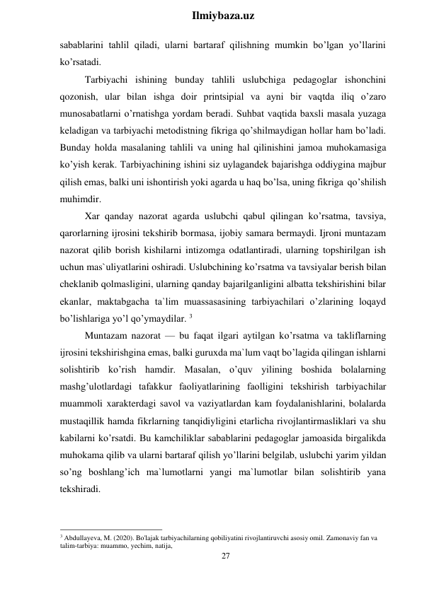 27 
 
Ilmiybaza.uz 
 
sabablarini tahlil qiladi, ularni bartaraf qilishning mumkin bo’lgan yo’llarini 
ko’rsatadi. 
Tarbiyachi ishining bunday tahlili uslubchiga pedagoglar ishonchini 
qozonish, ular bilan ishga doir printsipial va ayni bir vaqtda iliq o’zaro 
munosabatlarni o’rnatishga yordam beradi. Suhbat vaqtida baxsli masala yuzaga 
keladigan va tarbiyachi metodistning fikriga qo’shilmaydigan hollar ham bo’ladi. 
Bunday holda masalaning tahlili va uning hal qilinishini jamoa muhokamasiga 
ko’yish kerak. Tarbiyachining ishini siz uylagandek bajarishga oddiygina majbur 
qilish emas, balki uni ishontirish yoki agarda u haq bo’lsa, uning fikriga qo’shilish 
muhimdir. 
Xar qanday nazorat agarda uslubchi qabul qilingan ko’rsatma, tavsiya, 
qarorlarning ijrosini tekshirib bormasa, ijobiy samara bermaydi. Ijroni muntazam 
nazorat qilib borish kishilarni intizomga odatlantiradi, ularning topshirilgan ish 
uchun mas`uliyatlarini oshiradi. Uslubchining ko’rsatma va tavsiyalar berish bilan 
cheklanib qolmasligini, ularning qanday bajarilganligini albatta tekshirishini bilar 
ekanlar, maktabgacha ta`lim muassasasining tarbiyachilari o’zlarining loqayd 
bo’lishlariga yo’l qo’ymaydilar. 3 
Muntazam nazorat — bu faqat ilgari aytilgan ko’rsatma va takliflarning 
ijrosini tekshirishgina emas, balki guruxda ma`lum vaqt bo’lagida qilingan ishlarni 
solishtirib ko’rish hamdir. Masalan, o’quv yilining boshida bolalarning 
mashg’ulotlardagi tafakkur faoliyatlarining faolligini tekshirish tarbiyachilar 
muammoli xarakterdagi savol va vaziyatlardan kam foydalanishlarini, bolalarda 
mustaqillik hamda fikrlarning tanqidiyligini etarlicha rivojlantirmasliklari va shu 
kabilarni ko’rsatdi. Bu kamchiliklar sabablarini pedagoglar jamoasida birgalikda 
muhokama qilib va ularni bartaraf qilish yo’llarini belgilab, uslubchi yarim yildan 
so’ng boshlang’ich ma`lumotlarni yangi ma`lumotlar bilan solishtirib yana 
tekshiradi. 
 
 
 
3 Abdullayeva, M. (2020). Bo'lajak tarbiyachilarning qobiliyatini rivojlantiruvchi asosiy omil. Zamonaviy fan va 
talim-tarbiya: muammo, yechim, natija, 
