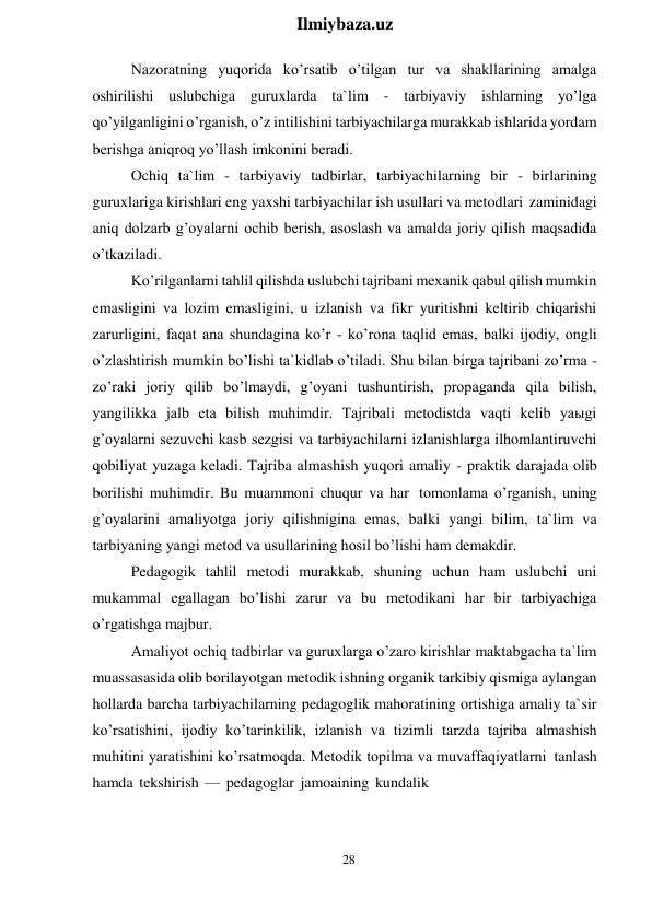 28 
 
Ilmiybaza.uz 
 
Nazoratning yuqorida ko’rsatib o’tilgan tur va shakllarining amalga 
oshirilishi uslubchiga guruxlarda ta`lim - tarbiyaviy ishlarning yo’lga 
qo’yilganligini o’rganish, o’z intilishini tarbiyachilarga murakkab ishlarida yordam 
berishga aniqroq yo’llash imkonini beradi. 
Ochiq ta`lim - tarbiyaviy tadbirlar, tarbiyachilarning bir - birlarining 
guruxlariga kirishlari eng yaxshi tarbiyachilar ish usullari va metodlari zaminidagi 
aniq dolzarb g’oyalarni ochib berish, asoslash va amalda joriy qilish maqsadida 
o’tkaziladi. 
Ko’rilganlarni tahlil qilishda uslubchi tajribani mexanik qabul qilish mumkin 
emasligini va lozim emasligini, u izlanish va fikr yuritishni keltirib chiqarishi 
zarurligini, faqat ana shundagina ko’r - ko’rona taqlid emas, balki ijodiy, ongli 
o’zlashtirish mumkin bo’lishi ta`kidlab o’tiladi. Shu bilan birga tajribani zo’rma - 
zo’raki joriy qilib bo’lmaydi, g’oyani tushuntirish, propaganda qila bilish, 
yangilikka jalb eta bilish muhimdir. Tajribali metodistda vaqti kelib yaыgi 
g’oyalarni sezuvchi kasb sezgisi va tarbiyachilarni izlanishlarga ilhomlantiruvchi 
qobiliyat yuzaga keladi. Tajriba almashish yuqori amaliy - praktik darajada olib 
borilishi muhimdir. Bu muammoni chuqur va har tomonlama o’rganish, uning 
g’oyalarini amaliyotga joriy qilishnigina emas, balki yangi bilim, ta`lim va 
tarbiyaning yangi metod va usullarining hosil bo’lishi ham demakdir. 
Pedagogik tahlil metodi murakkab, shuning uchun ham uslubchi uni 
mukammal egallagan bo’lishi zarur va bu metodikani har bir tarbiyachiga 
o’rgatishga majbur. 
Amaliyot ochiq tadbirlar va guruxlarga o’zaro kirishlar maktabgacha ta`lim 
muassasasida olib borilayotgan metodik ishning organik tarkibiy qismiga aylangan 
hollarda barcha tarbiyachilarning pedagoglik mahoratining ortishiga amaliy ta`sir 
ko’rsatishini, ijodiy ko’tarinkilik, izlanish va tizimli tarzda tajriba almashish 
muhitini yaratishini ko’rsatmoqda. Metodik topilma va muvaffaqiyatlarni tanlash 
hamda tekshirish — pedagoglar jamoaining kundalik 
