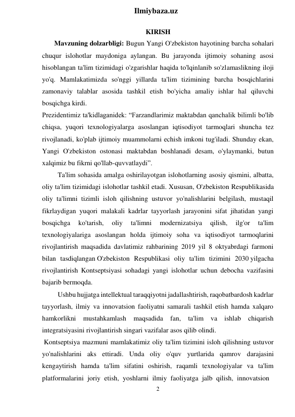 2 
 
Ilmiybaza.uz 
 
KIRISH 
Mavzuning dolzarbligi: Bugun Yangi O'zbekiston hayotining barcha sohalari 
chuqur islohotlar maydoniga aylangan. Bu jarayonda ijtimoiy sohaning asosi 
hisoblangan ta'lim tizimidagi o'zgarishlar haqida to'lqinlanib so'zlamaslikning iloji 
yo'q. Mamlakatimizda so'nggi yillarda ta'lim tizimining barcha bosqichlarini 
zamonaviy talablar asosida tashkil etish bo'yicha amaliy ishlar hal qiluvchi 
bosqichga kirdi. 
Prezidentimiz ta'kidlaganidek: “Farzandlarimiz maktabdan qanchalik bilimli bo'lib 
chiqsa, yuqori texnologiyalarga asoslangan iqtisodiyot tarmoqlari shuncha tez 
rivojlanadi, ko'plab ijtimoiy muammolarni echish imkoni tug'iladi. Shunday ekan, 
Yangi O'zbekiston ostonasi maktabdan boshlanadi desam, o'ylaymanki, butun 
xalqimiz bu fikrni qo'llab-quvvatlaydi”. 
Ta'lim sohasida amalga oshirilayotgan islohotlarning asosiy qismini, albatta, 
oliy ta'lim tizimidagi islohotlar tashkil etadi. Xususan, O'zbekiston Respublikasida 
oliy ta'limni tizimli isloh qilishning ustuvor yo'nalishlarini belgilash, mustaqil 
fikrlaydigan yuqori malakali kadrlar tayyorlash jarayonini sifat jihatidan yangi 
bosqichga 
ko'tarish, 
oliy 
ta'limni 
modernizatsiya 
qilish, 
ilg'or 
ta'lim 
texnologiyalariga asoslangan holda ijtimoiy soha va iqtisodiyot tarmoqlarini 
rivojlantirish maqsadida davlatimiz rahbarining 2019 yil 8 oktyabrdagi farmoni 
bilan tasdiqlangan O'zbekiston Respublikasi oliy ta'lim tizimini 2030 yilgacha 
rivojlantirish Kontseptsiyasi sohadagi yangi islohotlar uchun debocha vazifasini 
bajarib bermoqda. 
Ushbu hujjatga intellektual taraqqiyotni jadallashtirish, raqobatbardosh kadrlar 
tayyorlash, ilmiy va innovatsion faoliyatni samarali tashkil etish hamda xalqaro 
hamkorlikni mustahkamlash maqsadida fan, ta'lim va ishlab chiqarish 
integratsiyasini rivojlantirish singari vazifalar asos qilib olindi. 
Kontseptsiya mazmuni mamlakatimiz oliy ta'lim tizimini isloh qilishning ustuvor 
yo'nalishlarini aks ettiradi. Unda oliy o'quv yurtlarida qamrov darajasini 
kengaytirish hamda ta'lim sifatini oshirish, raqamli texnologiyalar va ta'lim 
platformalarini joriy etish, yoshlarni ilmiy faoliyatga jalb qilish, innovatsion 
