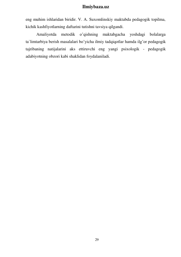 29 
 
Ilmiybaza.uz 
 
eng muhim ishlaridan biridir. V. A. Suxomlinskiy maktabda pedagogik topilma, 
kichik kashfiyotlarning daftarini tutishni tavsiya qilgandi. 
Amaliyotda 
metodik 
o’qishning 
maktabgacha 
yoshdagi 
bolalarga 
ta`limtarbiya berish masalalari bo’yicha ilmiy tadqiqotlar hamda ilg’or pedagogik 
tajribaning natijalarini aks ettiruvchi eng yangi psixologik - pedagogik 
adabiyotning obzori kabi shaklidan foydalaniladi. 
