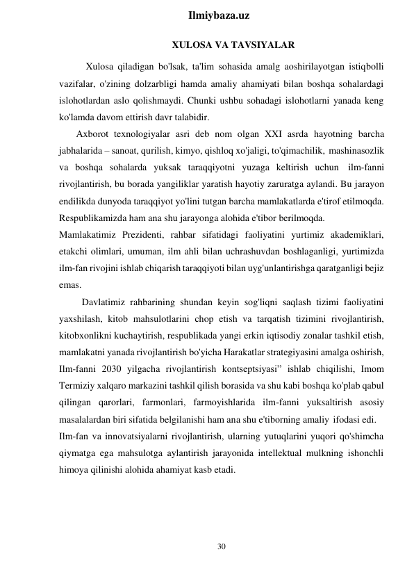 30 
 
Ilmiybaza.uz 
 
XULOSA VA TAVSIYALAR 
Xulosa qiladigan bo'lsak, ta'lim sohasida amalg aoshirilayotgan istiqbolli 
vazifalar, o'zining dolzarbligi hamda amaliy ahamiyati bilan boshqa sohalardagi 
islohotlardan aslo qolishmaydi. Chunki ushbu sohadagi islohotlarni yanada keng 
ko'lamda davom ettirish davr talabidir. 
Axborot texnologiyalar asri deb nom olgan XXI asrda hayotning barcha 
jabhalarida – sanoat, qurilish, kimyo, qishloq xo'jaligi, to'qimachilik, mashinasozlik 
va boshqa sohalarda yuksak taraqqiyotni yuzaga keltirish uchun ilm-fanni 
rivojlantirish, bu borada yangiliklar yaratish hayotiy zaruratga aylandi. Bu jarayon 
endilikda dunyoda taraqqiyot yo'lini tutgan barcha mamlakatlarda e'tirof etilmoqda. 
Respublikamizda ham ana shu jarayonga alohida e'tibor berilmoqda. 
Mamlakatimiz Prezidenti, rahbar sifatidagi faoliyatini yurtimiz akademiklari, 
etakchi olimlari, umuman, ilm ahli bilan uchrashuvdan boshlaganligi, yurtimizda 
ilm-fan rivojini ishlab chiqarish taraqqiyoti bilan uyg'unlantirishga qaratganligi bejiz 
emas. 
Davlatimiz rahbarining shundan keyin sog'liqni saqlash tizimi faoliyatini 
yaxshilash, kitob mahsulotlarini chop etish va tarqatish tizimini rivojlantirish, 
kitobxonlikni kuchaytirish, respublikada yangi erkin iqtisodiy zonalar tashkil etish, 
mamlakatni yanada rivojlantirish bo'yicha Harakatlar strategiyasini amalga oshirish, 
Ilm-fanni 2030 yilgacha rivojlantirish kontseptsiyasi” ishlab chiqilishi, Imom 
Termiziy xalqaro markazini tashkil qilish borasida va shu kabi boshqa ko'plab qabul 
qilingan qarorlari, farmonlari, farmoyishlarida ilm-fanni yuksaltirish asosiy 
masalalardan biri sifatida belgilanishi ham ana shu e'tiborning amaliy ifodasi edi. 
Ilm-fan va innovatsiyalarni rivojlantirish, ularning yutuqlarini yuqori qo'shimcha 
qiymatga ega mahsulotga aylantirish jarayonida intellektual mulkning ishonchli 
himoya qilinishi alohida ahamiyat kasb etadi. 
