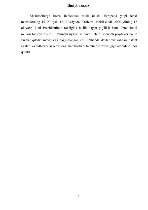31 
 
Ilmiybaza.uz 
 
Ma'lumotlarga ko'ra, intelektual mulk ulushi Evropada yalpi ichki 
mahsulotning 45, Xitoyda 12, Rossiyada 7 foizini tashkil etadi. 2020 yilning 12 
oktyabr` kuni Prezidentimiz raisligida bo'lib o'tgan yig'ilish ham “Intellektual 
mulkni himoya qilish – Uchinchi uyg'onish davri uchun ishonchli poydevor bo'lib 
xizmat qiladi” mavzusiga bag'ishlangan edi. O'shanda davlatimiz rahbari patent 
egalari va tadbirkorlar o'rtasidagi hamkorlikni ta'minlash zarurligiga alohida e'tibor 
qaratdi. 
