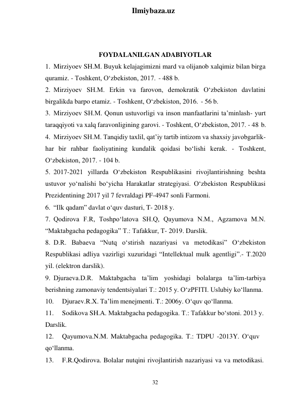 32 
 
Ilmiybaza.uz 
 
FOYDALANILGAN ADABIYOTLAR 
1. Mirziyoev SH.M. Buyuk kelajagimizni mard va olijanob xalqimiz bilan birga 
quramiz. - Toshkent, O‘zbekiston, 2017. - 488 b. 
2. Mirziyoev SH.M. Erkin va farovon, demokratik O‘zbekiston davlatini 
birgalikda barpo etamiz. - Toshkent, O‘zbekiston, 2016. - 56 b. 
3. Mirziyoev SH.M. Qonun ustuvorligi va inson manfaatlarini ta’minlash- yurt 
taraqqiyoti va xalq faravonligining garovi. - Toshkent, O‘zbekiston, 2017. - 48 b. 
4. Mirziyoev SH.M. Tanqidiy taxlil, qat’iy tartib intizom va shaxsiy javobgarlik- 
har bir rahbar faoliyatining kundalik qoidasi bo‘lishi kerak. - Toshkent, 
O‘zbekiston, 2017. - 104 b. 
5. 2017-2021 yillarda O‘zbekiston Respublikasini rivojlantirishning beshta 
ustuvor yo‘nalishi bo‘yicha Harakatlar strategiyasi. O‘zbekiston Respublikasi 
Prezidentining 2017 yil 7 fevraldagi PF-4947 sonli Farmoni. 
6. “Ilk qadam” davlat o‘quv dasturi, T- 2018 y. 
7. Qodirova F.R, Toshpo‘latova SH.Q, Qayumova N.M., Agzamova M.N. 
“Maktabgacha pedagogika” T.: Tafakkur, T- 2019. Darslik. 
8. D.R. Babaeva “Nutq o‘stirish nazariyasi va metodikasi” O‘zbekiston 
Respublikasi adliya vazirligi xuzuridagi “Intellektual mulk agentligi”.- T.2020 
yil. (elektron darslik). 
9. Djuraeva.D.R. Maktabgacha ta’lim yoshidagi bolalarga ta’lim-tarbiya 
berishning zamonaviy tendentsiyalari T.: 2015 y. O‘zPFITI. Uslubiy ko‘llanma. 
10. 
Djuraev.R.X. Ta’lim menejmenti. T.: 2006y. O‘quv qo‘llanma. 
11. 
Sodikova SH.A. Maktabgacha pedagogika. T.: Tafakkur bo‘stoni. 2013 y. 
Darslik. 
12. 
Qayumova.N.M. Maktabgacha pedagogika. T.: TDPU -2013Y. O‘quv 
qo‘llanma. 
13. 
F.R.Qodirova. Bolalar nutqini rivojlantirish nazariyasi va va metodikasi. 
