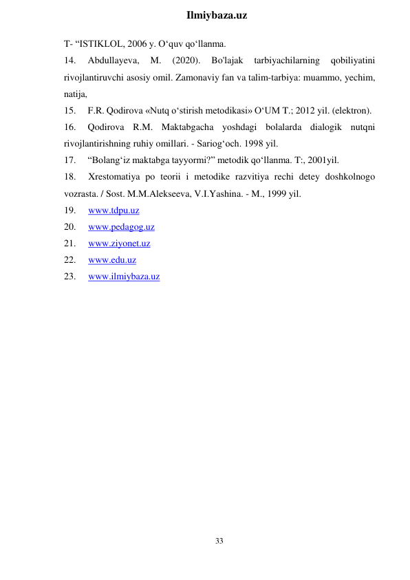 33 
 
Ilmiybaza.uz 
 
T- “ISTIKLOL, 2006 y. O‘quv qo‘llanma. 
14. 
Abdullayeva, 
M. 
(2020). 
Bo'lajak 
tarbiyachilarning 
qobiliyatini 
rivojlantiruvchi asosiy omil. Zamonaviy fan va talim-tarbiya: muammo, yechim, 
natija, 
15. 
F.R. Qodirova «Nutq o‘stirish metodikasi» O‘UM T.; 2012 yil. (elektron). 
16. 
Qodirova R.M. Maktabgacha yoshdagi bolalarda dialogik nutqni 
rivojlantirishning ruhiy omillari. - Sariog‘och. 1998 yil. 
17. 
“Bolang‘iz maktabga tayyormi?” metodik qo‘llanma. T:, 2001yil. 
18. 
Xrestomatiya po teorii i metodike razvitiya rechi detey doshkolnogo 
vozrasta. / Sost. M.M.Alekseeva, V.I.Yashina. - M., 1999 yil. 
19. 
www.tdpu.uz 
20. 
www.pedagog.uz 
21. 
www.ziyonet.uz 
22. 
www.edu.uz 
23. 
www.ilmiybaza.uz 
