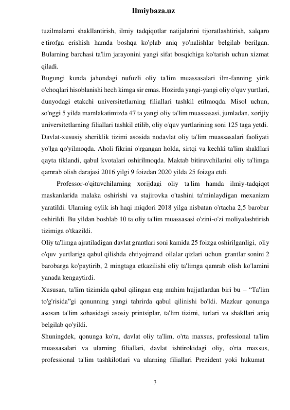 3 
 
Ilmiybaza.uz 
 
tuzilmalarni shakllantirish, ilmiy tadqiqotlar natijalarini tijoratlashtirish, xalqaro 
e'tirofga erishish hamda boshqa ko'plab aniq yo'nalishlar belgilab berilgan. 
Bularning barchasi ta'lim jarayonini yangi sifat bosqichiga ko'tarish uchun xizmat 
qiladi. 
Bugungi kunda jahondagi nufuzli oliy ta'lim muassasalari ilm-fanning yirik 
o'choqlari hisoblanishi hech kimga sir emas. Hozirda yangi-yangi oliy o'quv yurtlari, 
dunyodagi etakchi universitetlarning filiallari tashkil etilmoqda. Misol uchun, 
so'nggi 5 yilda mamlakatimizda 47 ta yangi oliy ta'lim muassasasi, jumladan, xorijiy 
universitetlarning filiallari tashkil etilib, oliy o'quv yurtlarining soni 125 taga yetdi. 
Davlat-xususiy sheriklik tizimi asosida nodavlat oliy ta'lim muassasalari faoliyati 
yo'lga qo'yilmoqda. Aholi fikrini o'rgangan holda, sirtqi va kechki ta'lim shakllari 
qayta tiklandi, qabul kvotalari oshirilmoqda. Maktab bitiruvchilarini oliy ta'limga 
qamrab olish darajasi 2016 yilgi 9 foizdan 2020 yilda 25 foizga etdi. 
Professor-o'qituvchilarning xorijdagi oliy ta'lim hamda ilmiy-tadqiqot 
maskanlarida malaka oshirishi va stajirovka o'tashini ta'minlaydigan mexanizm 
yaratildi. Ularning oylik ish haqi miqdori 2018 yilga nisbatan o'rtacha 2,5 barobar 
oshirildi. Bu yildan boshlab 10 ta oliy ta'lim muassasasi o'zini-o'zi moliyalashtirish 
tizimiga o'tkazildi. 
Oliy ta'limga ajratiladigan davlat grantlari soni kamida 25 foizga oshirilganligi, oliy 
o'quv yurtlariga qabul qilishda ehtiyojmand oilalar qizlari uchun grantlar sonini 2 
barobarga ko'paytirib, 2 mingtaga etkazilishi oliy ta'limga qamrab olish ko'lamini 
yanada kengaytirdi. 
Xususan, ta'lim tizimida qabul qilingan eng muhim hujjatlardan biri bu – “Ta'lim 
to'g'risida”gi qonunning yangi tahrirda qabul qilinishi bo'ldi. Mazkur qonunga 
asosan ta'lim sohasidagi asosiy printsiplar, ta'lim tizimi, turlari va shakllari aniq 
belgilab qo'yildi. 
Shuningdek, qonunga ko'ra, davlat oliy ta'lim, o'rta maxsus, professional ta'lim 
muassasalari va ularning filiallari, davlat ishtirokidagi oliy, o'rta maxsus, 
professional ta'lim tashkilotlari va ularning filiallari Prezident yoki hukumat 
