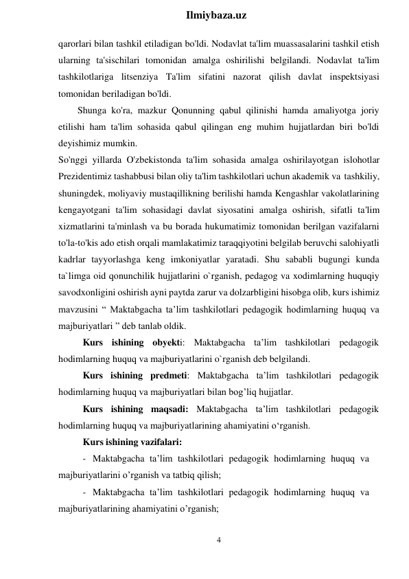 4 
 
Ilmiybaza.uz 
 
qarorlari bilan tashkil etiladigan bo'ldi. Nodavlat ta'lim muassasalarini tashkil etish 
ularning ta'sischilari tomonidan amalga oshirilishi belgilandi. Nodavlat ta'lim 
tashkilotlariga litsenziya Ta'lim sifatini nazorat qilish davlat inspektsiyasi 
tomonidan beriladigan bo'ldi. 
Shunga ko'ra, mazkur Qonunning qabul qilinishi hamda amaliyotga joriy 
etilishi ham ta'lim sohasida qabul qilingan eng muhim hujjatlardan biri bo'ldi 
deyishimiz mumkin. 
So'nggi yillarda O'zbekistonda ta'lim sohasida amalga oshirilayotgan islohotlar 
Prezidentimiz tashabbusi bilan oliy ta'lim tashkilotlari uchun akademik va tashkiliy, 
shuningdek, moliyaviy mustaqillikning berilishi hamda Kengashlar vakolatlarining 
kengayotgani ta'lim sohasidagi davlat siyosatini amalga oshirish, sifatli ta'lim 
xizmatlarini ta'minlash va bu borada hukumatimiz tomonidan berilgan vazifalarni 
to'la-to'kis ado etish orqali mamlakatimiz taraqqiyotini belgilab beruvchi salohiyatli 
kadrlar tayyorlashga keng imkoniyatlar yaratadi. Shu sababli bugungi kunda 
ta`limga oid qonunchilik hujjatlarini o`rganish, pedagog va xodimlarning huquqiy 
savodxonligini oshirish ayni paytda zarur va dolzarbligini hisobga olib, kurs ishimiz 
mavzusini “ Maktabgacha ta’lim tashkilotlari pedagogik hodimlarning huquq va 
majburiyatlari ” deb tanlab oldik. 
Kurs ishining obyekti: Maktabgacha ta’lim tashkilotlari pedagogik 
hodimlarning huquq va majburiyatlarini o`rganish deb belgilandi. 
Kurs ishining predmeti: Maktabgacha ta’lim tashkilotlari pedagogik 
hodimlarning huquq va majburiyatlari bilan bog’liq hujjatlar. 
Kurs ishining maqsadi: Maktabgacha ta’lim tashkilotlari pedagogik 
hodimlarning huquq va majburiyatlarining ahamiyatini oʻrganish. 
Kurs ishining vazifalari: 
- Maktabgacha ta’lim tashkilotlari pedagogik hodimlarning huquq va 
majburiyatlarini o’rganish va tatbiq qilish; 
- Maktabgacha ta’lim tashkilotlari pedagogik hodimlarning huquq va 
majburiyatlarining ahamiyatini o’rganish; 
