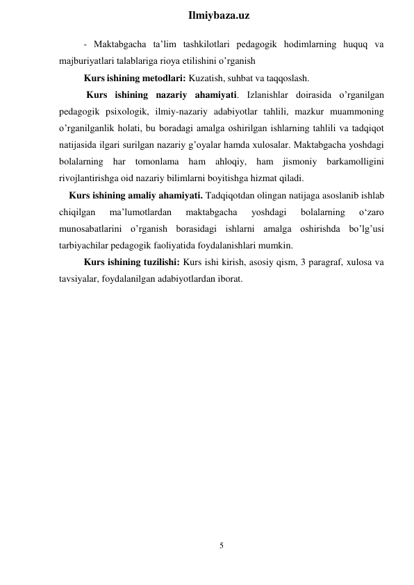 5 
 
Ilmiybaza.uz 
 
- Maktabgacha ta’lim tashkilotlari pedagogik hodimlarning huquq va 
majburiyatlari talablariga rioya etilishini o’rganish 
Kurs ishining metodlari: Kuzatish, suhbat va taqqoslash. 
Kurs ishining nazariy ahamiyati. Izlanishlar doirasida o’rganilgan 
pedagogik psixologik, ilmiy-nazariy adabiyotlar tahlili, mazkur muammoning 
o’rganilganlik holati, bu boradagi amalga oshirilgan ishlarning tahlili va tadqiqot 
natijasida ilgari surilgan nazariy g’oyalar hamda xulosalar. Maktabgacha yoshdagi 
bolalarning har tomonlama ham ahloqiy, ham jismoniy barkamolligini 
rivojlantirishga oid nazariy bilimlarni boyitishga hizmat qiladi. 
Kurs ishining amaliy ahamiyati. Tadqiqotdan olingan natijaga asoslanib ishlab 
chiqilgan 
ma’lumotlardan 
maktabgacha 
yoshdagi 
bolalarning 
o‘zaro 
munosabatlarini o’rganish borasidagi ishlarni amalga oshirishda bo’lg’usi 
tarbiyachilar pedagogik faoliyatida foydalanishlari mumkin. 
Kurs ishining tuzilishi: Kurs ishi kirish, asosiy qism, 3 paragraf, xulosa va 
tavsiyalar, foydalanilgan adabiyotlardan iborat. 
