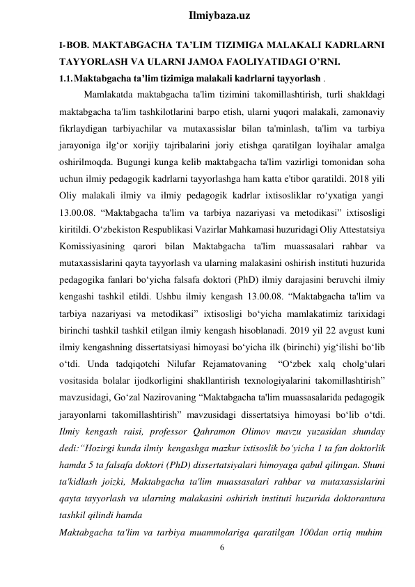 6 
 
Ilmiybaza.uz 
 
I- BOB. MAKTABGACHA TA’LIM TIZIMIGA MALAKALI KADRLARNI 
TAYYORLASH VA ULARNI JAMOA FAOLIYATIDAGI O’RNI. 
1.1. Maktabgacha ta’lim tizimiga malakali kadrlarni tayyorlash . 
Mamlakatda maktabgacha ta'lim tizimini takomillashtirish, turli shakldagi 
maktabgacha ta'lim tashkilotlarini barpo etish, ularni yuqori malakali, zamonaviy 
fikrlaydigan tarbiyachilar va mutaxassislar bilan ta'minlash, ta'lim va tarbiya 
jarayoniga ilg‘or xorijiy tajribalarini joriy etishga qaratilgan loyihalar amalga 
oshirilmoqda. Bugungi kunga kelib maktabgacha ta'lim vazirligi tomonidan soha 
uchun ilmiy pedagogik kadrlarni tayyorlashga ham katta e'tibor qaratildi. 2018 yili 
Oliy malakali ilmiy va ilmiy pedagogik kadrlar ixtisosliklar ro‘yxatiga yangi 
13.00.08. “Maktabgacha ta'lim va tarbiya nazariyasi va metodikasi” ixtisosligi 
kiritildi. O‘zbekiston Respublikasi Vazirlar Mahkamasi huzuridagi Oliy Attestatsiya 
Komissiyasining qarori bilan Maktabgacha ta'lim muassasalari rahbar va 
mutaxassislarini qayta tayyorlash va ularning malakasini oshirish instituti huzurida 
pedagogika fanlari bo‘yicha falsafa doktori (PhD) ilmiy darajasini beruvchi ilmiy 
kengashi tashkil etildi. Ushbu ilmiy kengash 13.00.08. “Maktabgacha ta'lim va 
tarbiya nazariyasi va metodikasi” ixtisosligi bo‘yicha mamlakatimiz tarixidagi 
birinchi tashkil tashkil etilgan ilmiy kengash hisoblanadi. 2019 yil 22 avgust kuni 
ilmiy kengashning dissertatsiyasi himoyasi bo‘yicha ilk (birinchi) yig‘ilishi bo‘lib 
o‘tdi. Unda tadqiqotchi Nilufar Rejamatovaning 
“O‘zbek xalq cholg‘ulari 
vositasida bolalar ijodkorligini shakllantirish texnologiyalarini takomillashtirish” 
mavzusidagi, Go‘zal Nazirovaning “Maktabgacha ta'lim muassasalarida pedagogik 
jarayonlarni takomillashtirish” mavzusidagi dissertatsiya himoyasi bo‘lib o‘tdi. 
Ilmiy kengash raisi, professor Qahramon Olimov mavzu yuzasidan shunday 
dedi:“Hozirgi kunda ilmiy kengashga mazkur ixtisoslik bo‘yicha 1 ta fan doktorlik 
hamda 5 ta falsafa doktori (PhD) dissertatsiyalari himoyaga qabul qilingan. Shuni 
ta'kidlash joizki, Maktabgacha ta'lim muassasalari rahbar va mutaxassislarini 
qayta tayyorlash va ularning malakasini oshirish instituti huzurida doktorantura 
tashkil qilindi hamda 
Maktabgacha ta'lim va tarbiya muammolariga qaratilgan 100dan ortiq muhim 
