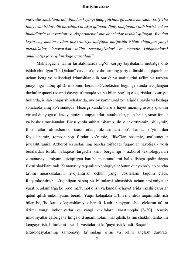 7 
 
Ilmiybaza.uz 
 
mavzular shakllantirildi. Bundan keyingi tadqiqotchilarga ushbu mavzular bo‘yicha 
ilmiy izlanishlar olib borishlari tavsiya qilinadi. Ilmiy tadqiqotlar olib borish uchun 
hududlarda innovatsion va eksperimental maydonchalar tashkil qilingan. Bundan 
keyin eng muhim e'tibor dissertatsiya tadqiqoti natijasida ishlab chiqilgan yangi 
metodikalar, innovatsion ta'lim texnologiyalari va metodik ishlanmalarni 
amaliyotga joriy qilinishiga qaratiladi”. 
Maktabgacha ta'lim tashkilotlarida ilg‘or xorijiy tajribalarni inobatga olib 
ishlab chiqilgan “Ilk Qadam” davlat o‘quv dasturining joriy qilinishi tadqiqotchilar 
uchun keng yo‘nalishdagi izlanishlar olib borish va natijalarini ta'lim va tarbiya 
jarayoniga tatbiq qilish imkonini beradi. O’zbekiston bugungi kunda rivojlangan 
davlatlar qatori raqamli davrga o’tmoqda va bu bilan bog’liq o’zgarishlar aksariyat 
hollarda, ishlab chiqarish sohalarida, uy-joy kommunal xo’jaligida, savdo va boshqa 
sohalarda aniq ko’rinmoqda. Hozirgi kunda biz o’z hayotimizning asosiy qismini 
virtual dunyoga o’tkazayapmiz: kompyuterlar, noutbuklar, planshetlar, smartfonlar 
va boshqa moslamalar. Biz u yerda suhbatlashamiz, do’stlar orttiramiz, ishlaymiz, 
fotosuratlar almashamiz, taassurotlar, fikrlarimizni bo’lishamiz, o’yinlardan 
foydalanamiz, tomoshabop filmlar ko’ramiz, “like”lar bosamiz, ma’lumotlar 
joylashtiramiz. Axborot resurslarining barcha toifadagi fuqarolar hayotiga - yosh 
bolalardan tortib, nafaqaxo’rlargacha kirib borganligi - axborot texnologiyalari 
zamonaviy jamiyatni qiziqtirgan barcha muammolarni hal qilishga qodir degan 
fikrni shakllantiradi. Zamonaviy raqamli texnologiyalar butun dunyo bo’ylab barcha 
ta’lim muassasalarini rivojlantirish uchun yangi vositalarni taqdim etadi. 
Raqamlashtirish, o’rganilgan saboq va bilimlarni almashish uchun imkoniyatlar 
yaratib, odamlarga ko’proq ma’lumot olish va kundalik hayotlarida yaxshi qarorlar 
qabul qilish imkoniyatini beradi. Yaqin kelajakda ta’lim muhitida raqamlashtirish 
bilan bog’liq katta o’zgarishlar yuz beradi. Kadrlar tayyorlashda elektron ta’lim 
tizimi yangi imkoniyatlar va yangi vazifalarni yaratmoqda [8-30]. Asosiy 
imkoniyatlar qatoriga ta’limga oid muammolarni hal qilish, ta’lim shaklini tanlashni 
kengaytirish, bilimlarni uzatish vositalarini ko’paytirish kiradi. Raqamli 
texnologiyalarning  zamonaviy  ta’limdagi  o’rni  va  rolini  anglash  zarurati 
