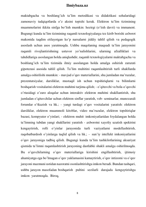 8 
 
Ilmiybaza.uz 
 
maktabgacha va boshlang’ich ta’lim metodikasi va didaktikasi sohalaridagi 
zamonaviy tadqiqotlarda o’z aksini topishi kerak. Elektron ta’lim tizimining 
muammolarini ikkita sinfga bo’lish mumkin: hozirgi (o’tish davri) va immanent. 
Bugungi kunda ta’lim tizimining raqamli texnologiyalarga tez kirib borishi axborot 
makonida taqdim etilayotgan ko’p narsalarni jiddiy tahlil qilish va pedagogik 
asoslash uchun asos yaratmoqda. Ushbu maqolaning maqsadi ta’lim jarayonini 
raqamli rivojlantirishning ustuvor yo’nalishlarini, ularning afzalliklari va 
tahdidlariga asoslangan holda aniqlashdir, raqamli texnologiyalarni maktabgacha va 
boshlang’ich ta’lim tizimida ilmiy asoslangan holda amalga oshirish zarurati 
gipotezasi asosida tahlil qilish. Ta’lim muhitini raqamlashtirish turli shakllarda 
amalga oshirilishi mumkin: - mavjud o’quv materiallarini, shu jumladan ma’ruzalar, 
prezentatsiyalar, darsliklar, mustaqil ish uchun topshiriqlarni va bilimlarni 
boshqarish vositalarini elektron muhitni tarjima qilish; - o’qituvchi va bola-o’quvchi 
o’rtasidagi o’zaro aloqalar uchun interaktiv elektron muhitni shakllantirish, shu 
jumladan o’qituvchilar uchun elektron sinflar yaratish, veb- seminarlar, munozarali 
forumlar o’tkazish va hk.; - yangi turdagi o’quv vositalarini yaratish: elektron 
darsliklar, elektron muammoli kitoblar, video ma’ruzalar, elektron topshiriqlar 
bazasi, kompyuter o’yinlari; - elektron muhit imkoniyatlaridan foydalangan holda 
ta’limning tubdan yangi shakllarini yaratish - axborotni xayoliy uzatish spektrini 
kengaytirish, 
rolli 
o’yinlar 
jarayonida 
turli 
vaziyatlarni 
modellashtirish, 
raqobatbardosh o’yinlarga taqlid qilish va hk.; - sun’iy intellekt imkoniyatlarini 
o’quv jarayoniga tadbiq qilish. Bugungi kunda ta’lim tashkilotlarining aksariyat 
qismida ta’limni raqamlashtirish jarayoning dastlabki shakli amalga oshirilmoqda. 
Bu o’quvchilarning o’quv materiallariga kirishini engillashtirish, ijtimoiy 
ahamiyatga ega bo’lmagan o’quv yuklamasini kamaytirish, o’quv intizomi va o’quv 
jarayoni mazmuni ustidan nazoratni osonlashtirishga imkon beradi. Bundan tashqari, 
ushbu jarayon masofadan boshqarish pultini sezilarli darajada kengaytirishga 
imkon yaratmoqda. Biroq, 
