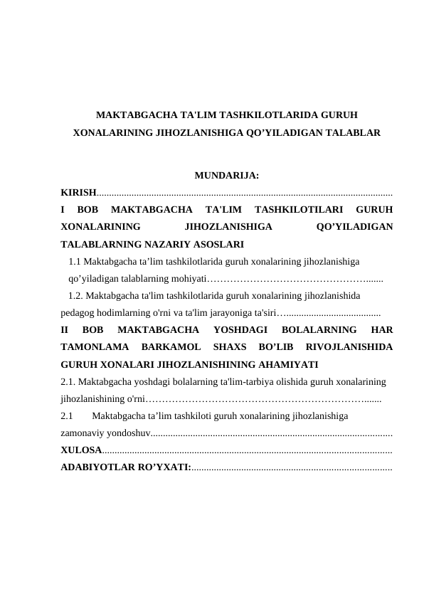 MAKTABGACHA TA'LIM TASHKILOTLARIDA GURUH
XONALARINING JIHOZLANISHIGA QO’YILADIGAN TALABLAR
MUNDARIJA:
KIRISH.......................................................................................................................
I  BOB  MAKTABGACHA  TA'LIM  TASHKILOTILARI  GURUH
XONALARINING
 
JIHOZLANISHIGA
 
QO’YILADIGAN
TALABLARNING NAZARIY ASOSLARI  
1.1 Maktabgacha ta’lim tashkilotlarida guruh xonalarining jihozlanishiga 
qo’yiladigan talablarning mohiyati………………………………………….......
   1.2. Maktabgacha ta'lim tashkilotlarida guruh xonalarining jihozlanishida 
pedagog hodimlarning o'rni va ta'lim jarayoniga ta'siri…......................................
II  BOB  MAKTABGACHA  YOSHDAGI  BOLALARNING  HAR
TAMONLAMA  BARKAMOL  SHAXS  BO’LIB  RIVOJLANISHIDA
GURUH XONALARI JIHOZLANISHINING AHAMIYATI 
2.1. Maktabgacha yoshdagi bolalarning ta'lim-tarbiya olishida guruh xonalarining 
jihozlanishining o'rni………………………………………………………….......
2.1
Maktabgacha ta’lim tashkiloti guruh xonalarining jihozlanishiga 
zamonaviy yondoshuv.................................................................................................
XULOSA....................................................................................................................
ADABIYOTLAR RO’YXATI:................................................................................
