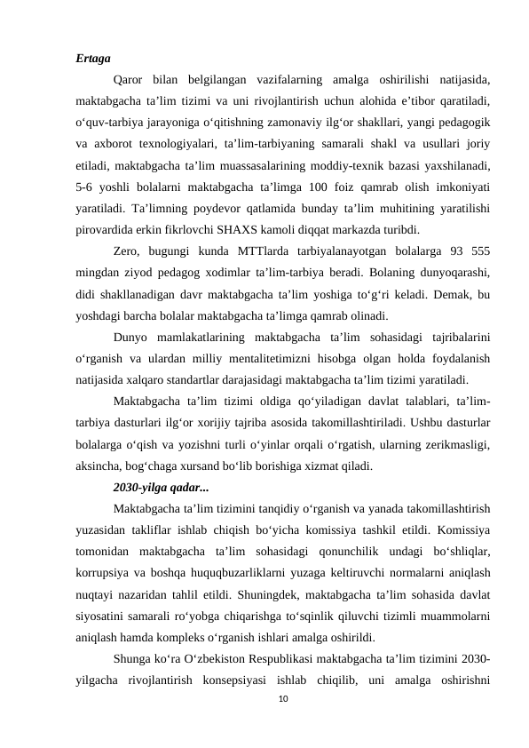 Ertaga
Qaror  bilan  belgilangan  vazifalarning  amalga  oshirilishi  natijasida,
maktabgacha ta’lim tizimi va uni rivojlantirish uchun alohida e’tibor qaratiladi,
o‘quv-tarbiya jarayoniga o‘qitishning zamonaviy ilg‘or shakllari, yangi pedagogik
va axborot  texnologiyalari,  ta’lim-tarbiyaning  samarali  shakl  va  usullari  joriy
etiladi, maktabgacha ta’lim muassasalarining moddiy-texnik bazasi yaxshilanadi,
5-6  yoshli  bolalarni  maktabgacha  ta’limga  100  foiz  qamrab  olish  imkoniyati
yaratiladi. Ta’limning poydevor qatlamida bunday ta’lim muhitining yaratilishi
pirovardida erkin fikrlovchi SHAXS kamoli diqqat markazda turibdi.
Zero,  bugungi  kunda  MTTlarda  tarbiyalanayotgan  bolalarga  93  555
mingdan ziyod pedagog xodimlar ta’lim-tarbiya beradi. Bolaning dunyoqarashi,
didi shakllanadigan davr maktabgacha ta’lim yoshiga to‘g‘ri keladi. Demak, bu
yoshdagi barcha bolalar maktabgacha ta’limga qamrab olinadi.
Dunyo  mamlakatlarining  maktabgacha  ta’lim  sohasidagi  tajribalarini
o‘rganish  va  ulardan  milliy  mentalitetimizni  hisobga  olgan  holda  foydalanish
natijasida xalqaro standartlar darajasidagi maktabgacha ta’lim tizimi yaratiladi.
Maktabgacha  ta’lim  tizimi  oldiga  qo‘yiladigan  davlat  talablari,  ta’lim-
tarbiya dasturlari ilg‘or xorijiy tajriba asosida takomillashtiriladi. Ushbu dasturlar
bolalarga o‘qish va yozishni turli o‘yinlar orqali o‘rgatish, ularning zerikmasligi,
aksincha, bog‘chaga xursand bo‘lib borishiga xizmat qiladi.
2030-yilga qadar...
Maktabgacha ta’lim tizimini tanqidiy o‘rganish va yanada takomillashtirish
yuzasidan takliflar ishlab chiqish bo‘yicha komissiya tashkil etildi. Komissiya
tomonidan  maktabgacha  ta’lim  sohasidagi  qonunchilik  undagi  bo‘shliqlar,
korrupsiya va boshqa huquqbuzarliklarni yuzaga keltiruvchi normalarni aniqlash
nuqtayi nazaridan tahlil etildi. Shuningdek, maktabgacha ta’lim sohasida davlat
siyosatini samarali ro‘yobga chiqarishga to‘sqinlik qiluvchi tizimli muammolarni
aniqlash hamda kompleks o‘rganish ishlari amalga oshirildi.
Shunga ko‘ra O‘zbekiston Respublikasi maktabgacha ta’lim tizimini 2030-
yilgacha  rivojlantirish  konsepsiyasi  ishlab  chiqilib,  uni  amalga  oshirishni
10
