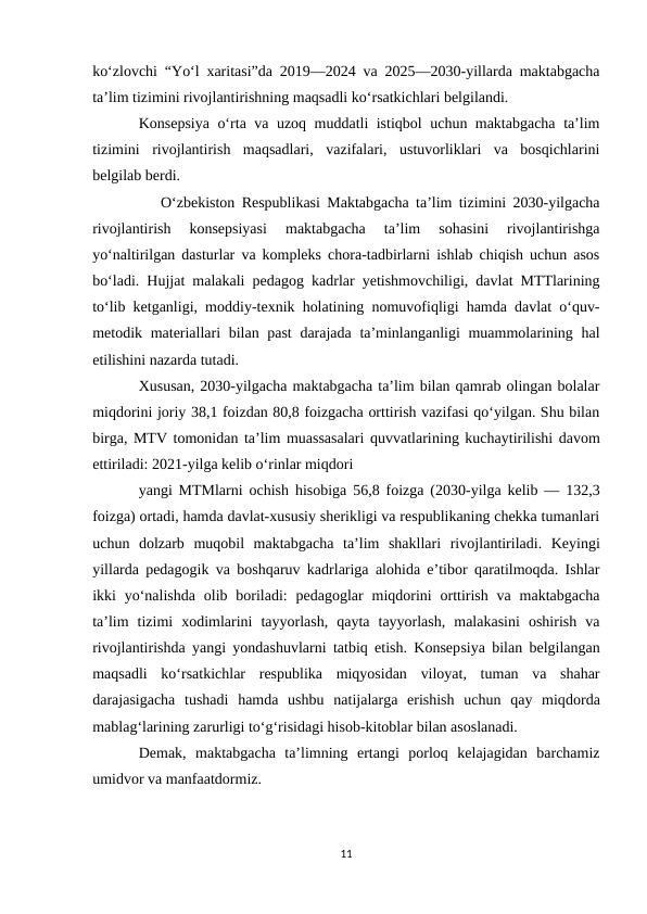 ko‘zlovchi “Yo‘l xaritasi”da 2019—2024 va 2025—2030-yillarda maktabgacha
ta’lim tizimini rivojlantirishning maqsadli ko‘rsatkichlari belgilandi.
Konsepsiya o‘rta va uzoq muddatli istiqbol uchun maktabgacha ta’lim
tizimini  rivojlantirish  maqsadlari,  vazifalari,  ustuvorliklari  va  bosqichlarini
belgilab berdi.
          O‘zbekiston Respublikasi Maktabgacha ta’lim tizimini 2030-yilgacha
rivojlantirish  konsepsiyasi  maktabgacha  ta’lim  sohasini  rivojlantirishga
yo‘naltirilgan dasturlar va kompleks chora-tadbirlarni ishlab chiqish uchun asos
bo‘ladi. Hujjat malakali pedagog kadrlar yetishmovchiligi, davlat MTTlarining
to‘lib ketganligi, moddiy-texnik holatining nomuvofiqligi hamda davlat o‘quv-
metodik materiallari  bilan past  darajada ta’minlanganligi  muammolarining hal
etilishini nazarda tutadi.
Xususan, 2030-yilgacha maktabgacha ta’lim bilan qamrab olingan bolalar
miqdorini joriy 38,1 foizdan 80,8 foizgacha orttirish vazifasi qo‘yilgan. Shu bilan
birga, MTV tomonidan ta’lim muassasalari quvvatlarining kuchaytirilishi davom
ettiriladi: 2021-yilga kelib o‘rinlar miqdori
yangi MTMlarni ochish hisobiga 56,8 foizga (2030-yilga kelib — 132,3
foizga) ortadi, hamda davlat-xususiy sherikligi va respublikaning chekka tumanlari
uchun  dolzarb  muqobil  maktabgacha  ta’lim  shakllari  rivojlantiriladi.  Keyingi
yillarda pedagogik va boshqaruv kadrlariga alohida e’tibor qaratilmoqda. Ishlar
ikki  yo‘nalishda  olib boriladi:  pedagoglar  miqdorini  orttirish  va maktabgacha
ta’lim  tizimi  xodimlarini  tayyorlash,  qayta  tayyorlash,  malakasini  oshirish  va
rivojlantirishda yangi yondashuvlarni tatbiq etish. Konsepsiya bilan belgilangan
maqsadli  ko‘rsatkichlar  respublika  miqyosidan  viloyat,  tuman  va  shahar
darajasigacha  tushadi  hamda  ushbu  natijalarga  erishish  uchun  qay  miqdorda
mablag‘larining zarurligi to‘g‘risidagi hisob-kitoblar bilan asoslanadi.
Demak,  maktabgacha  ta’limning  ertangi  porloq  kelajagidan  barchamiz
umidvor va manfaatdormiz.
11
