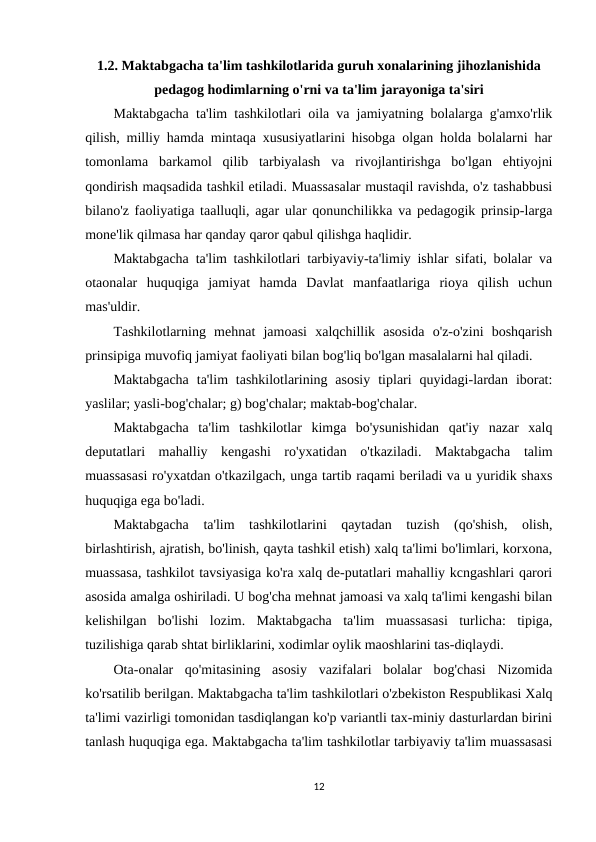 1.2. Maktabgacha ta'lim tashkilotlarida guruh xonalarining jihozlanishida
pedagog hodimlarning o'rni va ta'lim jarayoniga ta'siri
Maktabgacha ta'lim tashkilotlari oila va jamiyatning bolalarga g'amxo'rlik
qilish, milliy hamda mintaqa xususiyatlarini hisobga olgan holda bolalarni har
tomonlama  barkamol  qilib  tarbiyalash  va  rivojlantirishga  bo'lgan  ehtiyojni
qondirish maqsadida tashkil etiladi. Muassasalar mustaqil ravishda, o'z tashabbusi
bilano'z faoliyatiga taalluqli, agar ular qonunchilikka va pedagogik prinsip-larga
mone'lik qilmasa har qanday qaror qabul qilishga haqlidir.
Maktabgacha ta'lim tashkilotlari tarbiyaviy-ta'limiy ishlar sifati, bolalar va
otaonalar  huquqiga  jamiyat  hamda  Davlat  manfaatlariga  rioya  qilish  uchun
mas'uldir.
Tashkilotlarning  mehnat  jamoasi  xalqchillik  asosida  o'z-o'zini  boshqarish
prinsipiga muvofiq jamiyat faoliyati bilan bog'liq bo'lgan masalalarni hal qiladi.
Maktabgacha  ta'lim  tashkilotlarining asosiy  tiplari  quyidagi-lardan  iborat:
yaslilar; yasli-bog'chalar; g) bog'chalar; maktab-bog'chalar.
Maktabgacha  ta'lim  tashkilotlar  kimga  bo'ysunishidan  qat'iy  nazar  xalq
deputatlari  mahalliy  kengashi  ro'yxatidan  o'tkaziladi.  Maktabgacha  talim
muassasasi ro'yxatdan o'tkazilgach, unga tartib raqami beriladi va u yuridik shaxs
huquqiga ega bo'ladi.
Maktabgacha  ta'lim  tashkilotlarini  qaytadan  tuzish  (qo'shish,  olish,
birlashtirish, ajratish, bo'linish, qayta tashkil etish) xalq ta'limi bo'limlari, korxona,
muassasa, tashkilot tavsiyasiga ko'ra xalq de-putatlari mahalliy kcngashlari qarori
asosida amalga oshiriladi. U bog'cha mehnat jamoasi va xalq ta'limi kengashi bilan
kelishilgan  bo'lishi  lozim.  Maktabgacha  ta'lim  muassasasi  turlicha:  tipiga,
tuzilishiga qarab shtat birliklarini, xodimlar oylik maoshlarini tas-diqlaydi.
Ota-onalar  qo'mitasining  asosiy  vazifalari  bolalar  bog'chasi  Nizomida
ko'rsatilib berilgan. Maktabgacha ta'lim tashkilotlari o'zbekiston Respublikasi Xalq
ta'limi vazirligi tomonidan tasdiqlangan ko'p variantli tax-miniy dasturlardan birini
tanlash huquqiga ega. Maktabgacha ta'lim tashkilotlar tarbiyaviy ta'lim muassasasi
12
