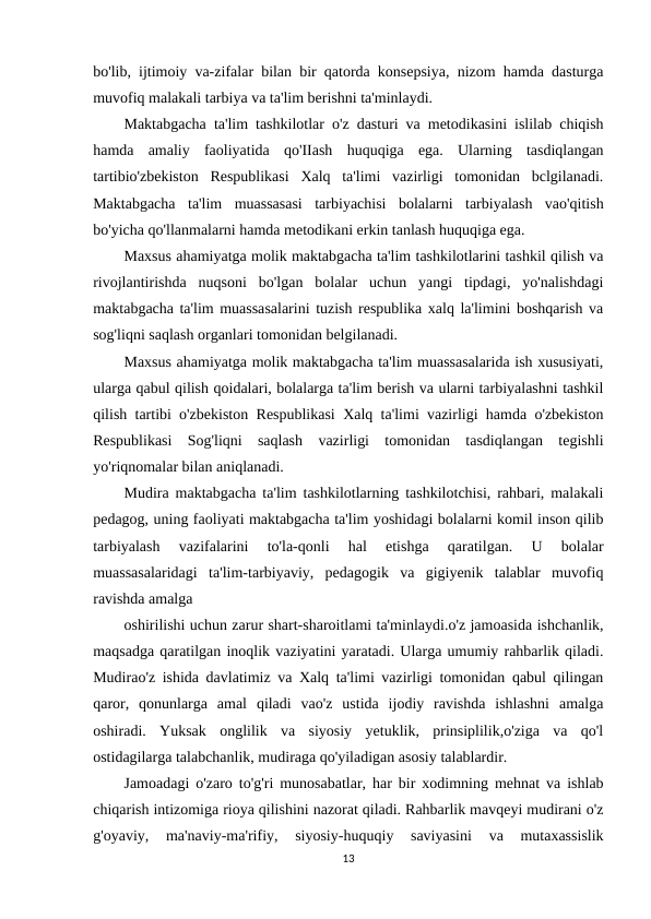 bo'lib, ijtimoiy va-zifalar bilan bir qatorda konsepsiya, nizom hamda dasturga
muvofiq malakali tarbiya va ta'lim berishni ta'minlaydi.
Maktabgacha ta'lim tashkilotlar o'z dasturi va metodikasini islilab chiqish
hamda  amaliy  faoliyatida  qo'IIash  huquqiga  ega.  Ularning  tasdiqlangan
tartibio'zbekiston  Respublikasi  Xalq  ta'limi  vazirligi  tomonidan  bclgilanadi.
Maktabgacha  ta'lim  muassasasi  tarbiyachisi  bolalarni  tarbiyalash  vao'qitish
bo'yicha qo'llanmalarni hamda metodikani erkin tanlash huquqiga ega.
Maxsus ahamiyatga molik maktabgacha ta'lim tashkilotlarini tashkil qilish va
rivojlantirishda  nuqsoni  bo'lgan  bolalar  uchun  yangi  tipdagi,  yo'nalishdagi
maktabgacha ta'lim muassasalarini tuzish respublika xalq la'limini boshqarish va
sog'liqni saqlash organlari tomonidan belgilanadi.
Maxsus ahamiyatga molik maktabgacha ta'lim muassasalarida ish xususiyati,
ularga qabul qilish qoidalari, bolalarga ta'lim berish va ularni tarbiyalashni tashkil
qilish tartibi o'zbekiston Respublikasi Xalq ta'limi vazirligi hamda o'zbekiston
Respublikasi  Sog'liqni  saqlash  vazirligi  tomonidan  tasdiqlangan  tegishli
yo'riqnomalar bilan aniqlanadi.
Mudira maktabgacha ta'lim tashkilotlarning tashkilotchisi, rahbari, malakali
pedagog, uning faoliyati maktabgacha ta'lim yoshidagi bolalarni komil inson qilib
tarbiyalash  vazifalarini  to'la-qonli  hal  etishga  qaratilgan.  U  bolalar
muassasalaridagi  ta'lim-tarbiyaviy,  pedagogik  va  gigiyenik  talablar  muvofiq
ravishda amalga
oshirilishi uchun zarur shart-sharoitlami ta'minlaydi.o'z jamoasida ishchanlik,
maqsadga qaratilgan inoqlik vaziyatini yaratadi. Ularga umumiy rahbarlik qiladi.
Mudirao'z ishida davlatimiz va Xalq ta'limi vazirligi tomonidan qabul qilingan
qaror,  qonunlarga  amal  qiladi  vao'z  ustida  ijodiy  ravishda  ishlashni  amalga
oshiradi.  Yuksak  onglilik  va  siyosiy  yetuklik,  prinsiplilik,o'ziga  va  qo'l
ostidagilarga talabchanlik, mudiraga qo'yiladigan asosiy talablardir.
Jamoadagi o'zaro to'g'ri munosabatlar, har bir xodimning mehnat va ishlab
chiqarish intizomiga rioya qilishini nazorat qiladi. Rahbarlik mavqeyi mudirani o'z
g'oyaviy,  ma'naviy-ma'rifiy,  siyosiy-huquqiy  saviyasini  va  mutaxassislik
13
