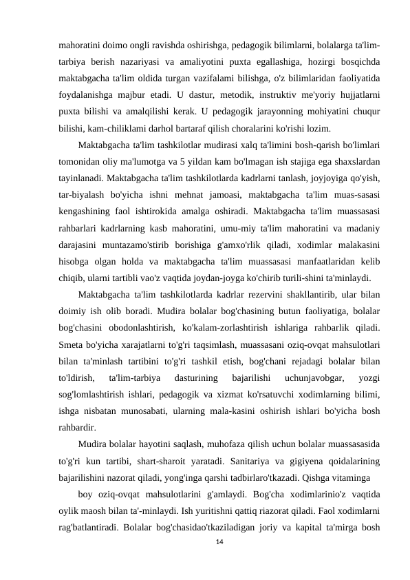 mahoratini doimo ongli ravishda oshirishga, pedagogik bilimlarni, bolalarga ta'lim-
tarbiya  berish  nazariyasi  va  amaliyotini  puxta  egallashiga,  hozirgi  bosqichda
maktabgacha ta'lim oldida turgan vazifalami bilishga, o'z bilimlaridan faoliyatida
foydalanishga  majbur  etadi. U dastur, metodik, instruktiv me'yoriy hujjatlarni
puxta bilishi va amalqilishi kerak. U pedagogik jarayonning mohiyatini chuqur
bilishi, kam-chiliklami darhol bartaraf qilish choralarini ko'rishi lozim.
Maktabgacha ta'lim tashkilotlar mudirasi xalq ta'limini bosh-qarish bo'limlari
tomonidan oliy ma'lumotga va 5 yildan kam bo'lmagan ish stajiga ega shaxslardan
tayinlanadi. Maktabgacha ta'lim tashkilotlarda kadrlarni tanlash, joyjoyiga qo'yish,
tar-biyalash  bo'yicha  ishni  mehnat  jamoasi,  maktabgacha  ta'lim  muas-sasasi
kengashining faol  ishtirokida amalga oshiradi. Maktabgacha  ta'lim muassasasi
rahbarlari kadrlarning kasb mahoratini, umu-miy ta'lim mahoratini va madaniy
darajasini  muntazamo'stirib  borishiga  g'amxo'rlik  qiladi,  xodimlar  malakasini
hisobga  olgan  holda  va  maktabgacha  ta'lim  muassasasi  manfaatlaridan  kelib
chiqib, ularni tartibli vao'z vaqtida joydan-joyga ko'chirib turili-shini ta'minlaydi.
Maktabgacha ta'lim tashkilotlarda kadrlar rezervini shakllantirib, ular bilan
doimiy ish olib boradi. Mudira bolalar bog'chasining butun faoliyatiga, bolalar
bog'chasini  obodonlashtirish,  ko'kalam-zorlashtirish  ishlariga  rahbarlik  qiladi.
Smeta bo'yicha xarajatlarni to'g'ri taqsimlash, muassasani oziq-ovqat mahsulotlari
bilan  ta'minlash  tartibini  to'g'ri  tashkil  etish,  bog'chani  rejadagi  bolalar  bilan
to'ldirish,  ta'lim-tarbiya  dasturining  bajarilishi  uchunjavobgar,  yozgi
sog'lomlashtirish ishlari, pedagogik va xizmat ko'rsatuvchi xodimlarning bilimi,
ishga nisbatan munosabati, ularning mala-kasini oshirish ishlari bo'yicha bosh
rahbardir.
Mudira bolalar hayotini saqlash, muhofaza qilish uchun bolalar muassasasida
to'g'ri  kun  tartibi,  shart-sharoit  yaratadi.  Sanitariya  va  gigiyena  qoidalarining
bajarilishini nazorat qiladi, yong'inga qarshi tadbirlaro'tkazadi. Qishga vitaminga
boy  oziq-ovqat  mahsulotlarini  g'amlaydi.  Bog'cha  xodimlarinio'z  vaqtida
oylik maosh bilan ta'-minlaydi. Ish yuritishni qattiq riazorat qiladi. Faol xodimlarni
rag'batlantiradi. Bolalar bog'chasidao'tkaziladigan joriy va kapital ta'mirga bosh
14
