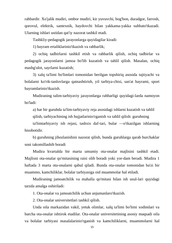 rahbardir. Xo'jalik mudiri, ombor mudiri, kir yuvuvchi, bog'bon, duradgor, farrosh,
qorovul,  elektrik,  santexnik,  haydovchi  bilan  yakkama-yakka  suhbato'tkazadi.
Ularning ishlari ustidan qat'iy nazorat tashkil etadi.
Tashkliy-pedagogik jarayonlarga quyidagilar kiradi:
1) bayram ertaliklarinio'tkazish va rahbarlik;
2)  ochiq  tadbirlarni  tashkil  etish  va  rahbarlik  qilish,  ochiq  tadbirlar  va
pedagogik  jarayonlarni  jamoa  bo'lib  kuzatish  va  tahlil  qilish.  Masalan,  ochiq
mashg'ulot, sayrlarni kuzatish;
3) xalq ta'limi bo'limlari tomonidan berilgan topshiriq asosida tajtiyachi va
bolalarni ko'rik-tanlovlarga qatnashtirish, yil tarbiya-chisi, san'at bayrami, sport
bayramlarinio'tkazish.
Mudiraning talim-tarbiyaviy jarayonlarga rahbarligi quyidagi-larda namoyon
bo'ladi:
a) har bir guruhda ta'lim-tarbiyaviy reja asosidagi ishlarni kuzatish va tahlil
qilish, tarbiyachining ish hujjatlarinio'rganish va tahlil qilish: guruhning
ta'limtarbiyaviy  ish  rejasi,  tashxis  daf-tari,  bular  —o'tkazilgan  ishlarning
hisobotidir.
b) guruhning jihozlanishini nazorat qilish, bunda guruhlarga qarab burchaklar
soni takomillashib boradi
Mudira  kvartalda  bir  marta  umumiy  ota-onalar  majlisini  tashkil  etadi.
Majlisni ota-onalar qo'mitasining raisi olib boradi yoki yor-dam beradi. Mudira 1
haftada 3 marta ota-onalarni qabul qiladi. Bunda ota-onalar tomonidan ba'zi bir
muammo, kamchiliklar, bolalar tarbiyasiga oid muammolar hal etiladi.
Mudiraning jamoatchilik va mahalla qo'mitasi bilan ish usul-lari quyidagi
tarzda amalga oshiriladi:
1. Ota-onalar va jamoatchilik uchun anjumanlaro'tkazish.
2. Ota-onalar universitetlari tashkil qilish.
Unda oila markazidan vakil, yetuk olimlar, xalq ta'limi bo'limi xodimlari va
barcha ota-onalar ishtirok etadilar. Ota-onalar universitetining asosiy maqsadi oila
va bolalar  tarbiyasi  masalalarinio'rganish  va kamchiliklarni, muammolarni  hal
15
