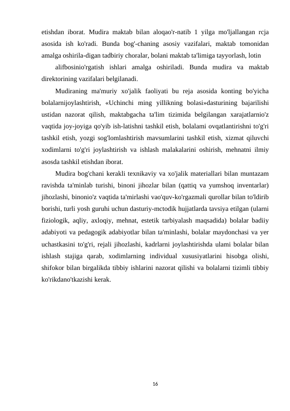 etishdan iborat. Mudira maktab bilan aloqao'r-natib 1 yilga mo'ljallangan rcja
asosida  ish  ko'radi.  Bunda  bog'-chaning  asosiy  vazifalari,  maktab  tomonidan
amalga oshirila-digan tadbiriy choralar, bolani maktab ta'limiga tayyorlash, lotin
alifbosinio'rgatish  ishlari  amalga  oshiriladi.  Bunda  mudira  va  maktab
direktorining vazifalari belgilanadi.
Mudiraning  ma'muriy  xo'jalik  faoliyati  bu  reja  asosida  konting  bo'yicha
bolalarnijoylashtirish,  «Uchinchi  ming  yillikning  bolasi»dasturining  bajarilishi
ustidan  nazorat  qilish,  maktabgacha  ta'lim  tizimida  belgilangan  xarajatlarnio'z
vaqtida joy-joyiga qo'yib ish-latishni tashkil etish, bolalami ovqatlantirishni to'g'ri
tashkil etish, yozgi sog'lomlashtirish mavsumlarini tashkil etish, xizmat qiluvchi
xodimlarni to'g'ri joylashtirish va ishlash malakalarini oshirish, mehnatni ilmiy
asosda tashkil etishdan iborat.
Mudira bog'chani kerakli texnikaviy va xo'jalik materiallari bilan muntazam
ravishda ta'minlab turishi, binoni jihozlar bilan (qattiq va yumshoq inventarlar)
jihozlashi, binonio'z vaqtida ta'mirlashi vao'quv-ko'rgazmali qurollar bilan to'ldirib
borishi, turli yosh guruhi uchun dasturiy-mctodik hujjatlarda tavsiya etilgan (ularni
fiziologik, aqliy, axloqiy, mehnat, estetik tarbiyalash maqsadida) bolalar badiiy
adabiyoti va pedagogik adabiyotlar bilan ta'minlashi, bolalar maydonchasi va yer
uchastkasini to'g'ri, rejali jihozlashi, kadrlarni joylashtirishda ulami bolalar bilan
ishlash  stajiga  qarab,  xodimlarning  individual  xususiyatlarini  hisobga  olishi,
shifokor bilan birgalikda tibbiy ishlarini nazorat qilishi va bolalarni tizimli tibbiy
ko'rikdano'tkazishi kerak.
16
