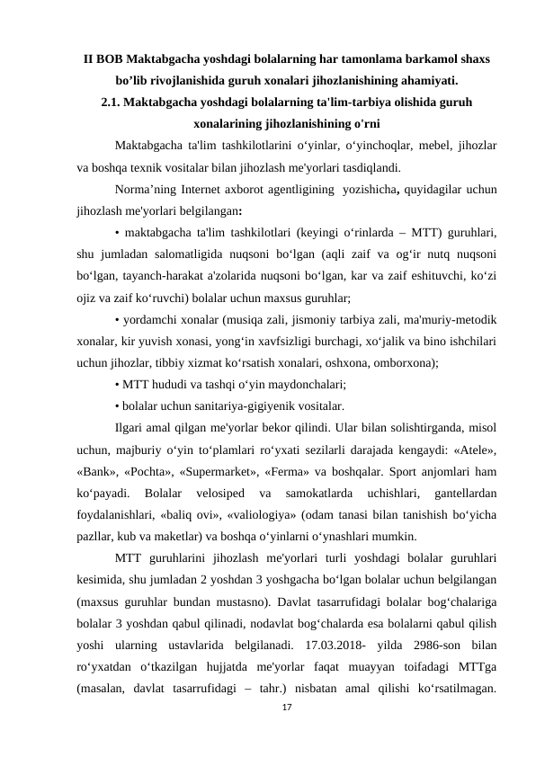 II BOB Maktabgacha yoshdagi bolalarning har tamonlama barkamol shaxs
bo’lib rivojlanishida guruh xonalari jihozlanishining ahamiyati.
2.1. Maktabgacha yoshdagi bolalarning ta'lim-tarbiya olishida guruh
xonalarining jihozlanishining o'rni
Maktabgacha ta'lim tashkilotlarini o‘yinlar, o‘yinchoqlar, mebel, jihozlar
va boshqa texnik vositalar bilan jihozlash me'yorlari tasdiqlandi.
Norma’ning Internet axborot agentligining  yozishicha, quyidagilar uchun
jihozlash me'yorlari belgilangan:
• maktabgacha ta'lim tashkilotlari (keyingi o‘rinlarda – MTT) guruhlari,
shu jumladan salomatligida  nuqsoni  bo‘lgan (aqli  zaif  va  og‘ir  nutq nuqsoni
bo‘lgan, tayanch-harakat a'zolarida nuqsoni bo‘lgan, kar va zaif eshituvchi, ko‘zi
ojiz va zaif ko‘ruvchi) bolalar uchun maxsus guruhlar; 
• yordamchi xonalar (musiqa zali, jismoniy tarbiya zali, ma'muriy-metodik
xonalar, kir yuvish xonasi, yong‘in xavfsizligi burchagi, xo‘jalik va bino ishchilari
uchun jihozlar, tibbiy xizmat ko‘rsatish xonalari, oshxona, omborxona);
• MTT hududi va tashqi o‘yin maydonchalari;
• bolalar uchun sanitariya-gigiyenik vositalar.
Ilgari amal qilgan me'yorlar bekor qilindi. Ular bilan solishtirganda, misol
uchun, majburiy o‘yin to‘plamlari ro‘yxati sezilarli darajada kengaydi: «Atele»,
«Bank», «Pochta», «Supermarket», «Ferma» va boshqalar. Sport anjomlari ham
ko‘payadi.  Bolalar  velosiped  va  samokatlarda  uchishlari,  gantellardan
foydalanishlari, «baliq ovi», «valiologiya» (odam tanasi bilan tanishish bo‘yicha
pazllar, kub va maketlar) va boshqa o‘yinlarni o‘ynashlari mumkin.    
MTT  guruhlarini  jihozlash  me'yorlari  turli  yoshdagi  bolalar  guruhlari
kesimida, shu jumladan 2 yoshdan 3 yoshgacha bo‘lgan bolalar uchun belgilangan
(maxsus guruhlar bundan mustasno). Davlat tasarrufidagi bolalar bog‘chalariga
bolalar 3 yoshdan qabul qilinadi, nodavlat bog‘chalarda esa bolalarni qabul qilish
yoshi  ularning  ustavlarida  belgilanadi.  17.03.2018-  yilda  2986-son  bilan
ro‘yxatdan  o‘tkazilgan  hujjatda  me'yorlar  faqat  muayyan  toifadagi  MTTga
(masalan,  davlat  tasarrufidagi  –  tahr.)  nisbatan  amal  qilishi  ko‘rsatilmagan.
17
