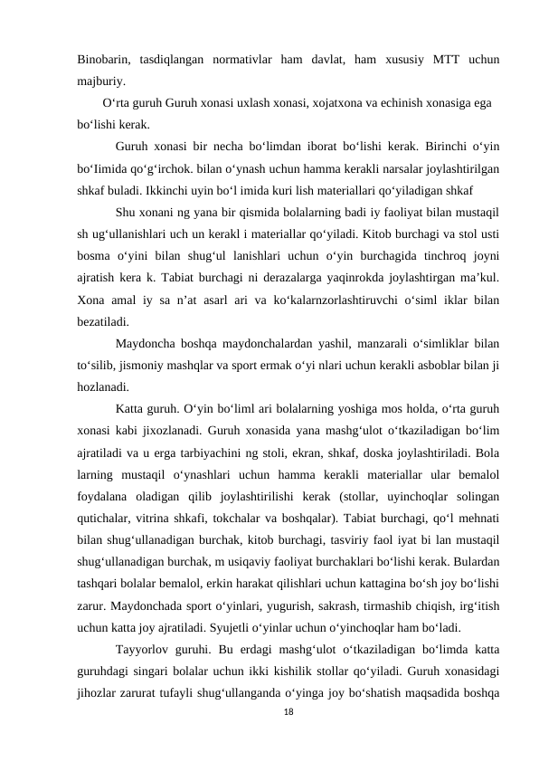 Binobarin,  tasdiqlangan  normativlar  ham  davlat,  ham  xususiy  MTT  uchun
majburiy.
O‘rta guruh Guruh xonasi uxlash xonasi, xojatxona va echinish xonasiga ega
bo‘lishi kerak.
Guruh xonasi bir necha bo‘limdan iborat bo‘lishi kerak. Birinchi o‘yin
bo‘Iimida qo‘g‘irchok. bilan o‘ynash uchun hamma kerakli narsalar joylashtirilgan
shkaf buladi. Ikkinchi uyin bo‘l imida kuri lish materiallari qo‘yiladigan shkaf
Shu xonani ng yana bir qismida bolalarning badi iy faoliyat bilan mustaqil
sh ug‘ullanishlari uch un kerakl i materiallar qo‘yiladi. Kitob burchagi va stol usti
bosma  o‘yini  bilan  shug‘ul  lanishlari  uchun  o‘yin  burchagida  tinchroq  joyni
ajratish kera k. Tabiat burchagi ni derazalarga yaqinrokda joylashtirgan ma’kul.
Xona amal iy sa n’at  asarl  ari  va ko‘kalarnzorlashtiruvchi o‘siml  iklar  bilan
bezatiladi.
Maydoncha boshqa maydonchalardan yashil, manzarali o‘simliklar bilan
to‘silib, jismoniy mashqlar va sport ermak o‘yi nlari uchun kerakli asboblar bilan ji
hozlanadi.
Katta guruh. O‘yin bo‘liml ari bolalarning yoshiga mos holda, o‘rta guruh
xonasi kabi jixozlanadi. Guruh xonasida yana mashg‘ulot o‘tkaziladigan bo‘lim
ajratiladi va u erga tarbiyachini ng stoli, ekran, shkaf, doska joylashtiriladi. Bola
larning  mustaqil  o‘ynashlari  uchun  hamma  kerakli  materiallar  ular  bemalol
foydalana  oladigan  qilib  joylashtirilishi  kerak  (stollar,  uyinchoqlar  solingan
qutichalar, vitrina shkafi, tokchalar va boshqalar). Tabiat burchagi, qo‘l mehnati
bilan shug‘ullanadigan burchak, kitob burchagi, tasviriy faol iyat bi lan mustaqil
shug‘ullanadigan burchak, m usiqaviy faoliyat burchaklari bo‘lishi kerak. Bulardan
tashqari bolalar bemalol, erkin harakat qilishlari uchun kattagina bo‘sh joy bo‘lishi
zarur. Maydonchada sport o‘yinlari, yugurish, sakrash, tirmashib chiqish, irg‘itish
uchun katta joy ajratiladi. Syujetli o‘yinlar uchun o‘yinchoqlar ham bo‘ladi.
Tayyorlov guruhi.  Bu  erdagi  mashg‘ulot  o‘tkaziladigan  bo‘limda  katta
guruhdagi singari bolalar uchun ikki kishilik stollar qo‘yiladi. Guruh xonasidagi
jihozlar zarurat tufayli shug‘ullanganda o‘yinga joy bo‘shatish maqsadida boshqa
18
