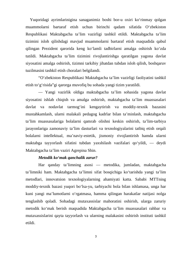   Yuqoridagi ayrimlarinigina sanaganimiz boshi bor-u oxiri ko‘rinmay qolgan
muammolarni  bartaraf  etish  uchun  birinchi  qadam  sifatida  O‘zbekiston
Respublikasi  Maktabgacha  ta’lim  vazirligi  tashkil  etildi.  Maktabgacha  ta’lim
tizimini isloh qilishdagi mavjud muammolarni bartaraf etish maqsadida qabul
qilingan  Prezident  qarorida  keng  ko‘lamli  tadbirlarni  amalga  oshirish  ko‘zda
tutildi.  Maktabgacha  ta’lim  tizimini  rivojlantirishga  qaratilgan  yagona  davlat
siyosatini amalga oshirish, tizimni tarkibiy jihatdan tubdan isloh qilish, boshqaruv
tuzilmasini tashkil etish choralari belgilandi.
“O‘zbekiston Respublikasi Maktabgacha ta’lim vazirligi faoliyatini tashkil
etish to‘g‘risida”gi qarorga muvofiq bu sohada yangi tizim yaratildi.
—  Yangi  vazirlik  oldiga  maktabgacha  ta’lim  sohasida  yagona  davlat
siyosatini ishlab chiqish va amalga oshirish, maktabgacha ta’lim muassasalari
davlat  va  nodavlat  tarmog‘ini  kengaytirish  va  moddiy-texnik  bazasini
mustahkamlash, ularni malakali pedagog kadrlar bilan ta’minlash, maktabgacha
ta’lim  muassasalariga  bolalarni  qamrab  olishni  keskin  oshirish,  ta’lim-tarbiya
jarayonlariga zamonaviy ta’lim dasturlari va texnologiyalarini tatbiq etish orqali
bolalarni  intellektual,  ma’naviy-estetik,  jismoniy  rivojlantirish  hamda  ularni
maktabga  tayyorlash  sifatini  tubdan  yaxshilash  vazifalari  qo‘yildi,  —  deydi
Maktabgacha ta’lim vaziri Agrepina Shin.
Metodik ko‘mak qanchalik zarur?
Har  qanday  ta’limning  asosi  —  metodika,  jumladan,  maktabgacha
ta’limniki ham. Maktabgacha ta’limni sifat bosqichiga ko‘tarishda yangi ta’lim
metodlari,  innovatsion  texnologiyalarning  ahamiyati  katta.  Sababi  MTTning
moddiy-texnik bazasi yuqori bo‘lsa-yu, tarbiyachi bola bilan ishlamasa, unga har
kuni yangi ma’lumotlarni o‘rgatmasa, hamma qilingan harakatlar natijasi nolga
tenglashib  qoladi.  Sohadagi  mutaxassislar  mahoratini  oshirish,  ularga  zaruriy
metodik ko‘mak berish maqsadida Maktabgacha ta’lim muassasalari rahbar va
mutaxassislarini qayta tayyorlash va ularning malakasini oshirish instituti tashkil
etildi.
3
