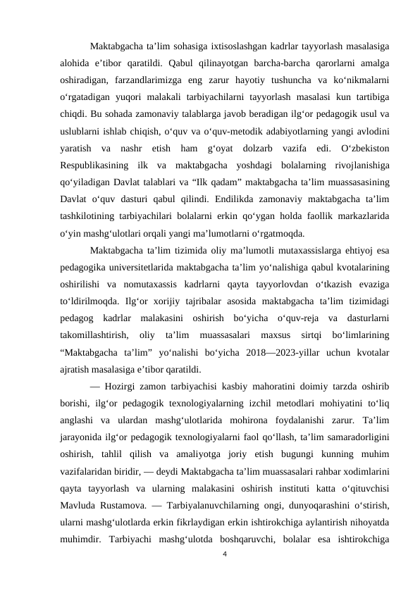 Maktabgacha ta’lim sohasiga ixtisoslashgan kadrlar tayyorlash masalasiga
alohida  e’tibor  qaratildi.  Qabul  qilinayotgan  barcha-barcha  qarorlarni  amalga
oshiradigan,  farzandlarimizga  eng  zarur  hayotiy  tushuncha  va  ko‘nikmalarni
o‘rgatadigan  yuqori  malakali  tarbiyachilarni  tayyorlash  masalasi  kun  tartibiga
chiqdi. Bu sohada zamonaviy talablarga javob beradigan ilg‘or pedagogik usul va
uslublarni ishlab chiqish, o‘quv va o‘quv-metodik adabiyotlarning yangi avlodini
yaratish  va  nashr  etish  ham  g‘oyat  dolzarb  vazifa  edi.  O‘zbekiston
Respublikasining  ilk  va  maktabgacha  yoshdagi  bolalarning  rivojlanishiga
qo‘yiladigan Davlat talablari va “Ilk qadam” maktabgacha ta’lim muassasasining
Davlat  o‘quv  dasturi  qabul  qilindi.  Endilikda  zamonaviy  maktabgacha  ta’lim
tashkilotining tarbiyachilari bolalarni erkin qo‘ygan holda faollik markazlarida
o‘yin mashg‘ulotlari orqali yangi ma’lumotlarni o‘rgatmoqda.
Maktabgacha ta’lim tizimida oliy ma’lumotli mutaxassislarga ehtiyoj esa
pedagogika universitetlarida maktabgacha ta’lim yo‘nalishiga qabul kvotalarining
oshirilishi  va  nomutaxassis  kadrlarni  qayta  tayyorlovdan  o‘tkazish  evaziga
to‘ldirilmoqda.  Ilg‘or  xorijiy  tajribalar  asosida  maktabgacha  ta’lim  tizimidagi
pedagog  kadrlar  malakasini  oshirish  bo‘yicha  o‘quv-reja  va  dasturlarni
takomillashtirish,  oliy  ta’lim  muassasalari  maxsus  sirtqi  bo‘limlarining
“Maktabgacha  ta’lim”  yo‘nalishi  bo‘yicha  2018—2023-yillar  uchun  kvotalar
ajratish masalasiga e’tibor qaratildi.
— Hozirgi zamon tarbiyachisi kasbiy mahoratini doimiy tarzda oshirib
borishi,  ilg‘or  pedagogik texnologiyalarning izchil  metodlari  mohiyatini  to‘liq
anglashi  va  ulardan  mashg‘ulotlarida  mohirona  foydalanishi  zarur.  Ta’lim
jarayonida ilg‘or pedagogik texnologiyalarni faol qo‘llash, ta’lim samaradorligini
oshirish,  tahlil  qilish  va  amaliyotga  joriy  etish  bugungi  kunning  muhim
vazifalaridan biridir, — deydi Maktabgacha ta’lim muassasalari rahbar xodimlarini
qayta  tayyorlash  va  ularning  malakasini  oshirish  instituti  katta  o‘qituvchisi
Mavluda Rustamova. — Tarbiyalanuvchilarning ongi, dunyoqarashini o‘stirish,
ularni mashg‘ulotlarda erkin fikrlaydigan erkin ishtirokchiga aylantirish nihoyatda
muhimdir.  Tarbiyachi  mashg‘ulotda  boshqaruvchi,  bolalar  esa  ishtirokchiga
4

