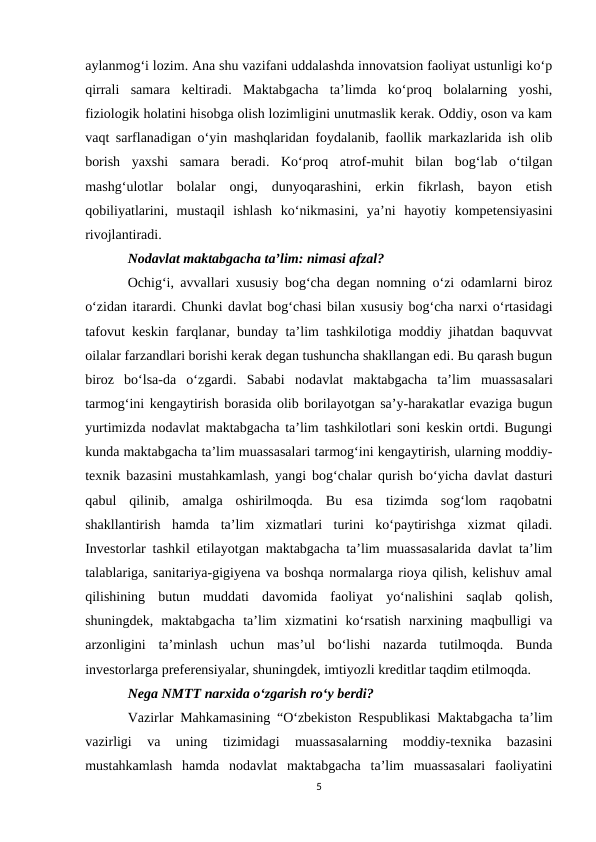 aylanmog‘i lozim. Ana shu vazifani uddalashda innovatsion faoliyat ustunligi ko‘p
qirrali  samara  keltiradi.  Maktabgacha  ta’limda  ko‘proq  bolalarning  yoshi,
fiziologik holatini hisobga olish lozimligini unutmaslik kerak. Oddiy, oson va kam
vaqt sarflanadigan o‘yin mashqlaridan foydalanib, faollik markazlarida ish olib
borish  yaxshi  samara  beradi.  Ko‘proq  atrof-muhit  bilan  bog‘lab  o‘tilgan
mashg‘ulotlar  bolalar  ongi,  dunyoqarashini,  erkin  fikrlash,  bayon  etish
qobiliyatlarini,  mustaqil  ishlash  ko‘nikmasini,  ya’ni  hayotiy  kompetensiyasini
rivojlantiradi.
Nodavlat maktabgacha ta’lim: nimasi afzal?
Ochig‘i, avvallari xususiy bog‘cha degan nomning o‘zi odamlarni biroz
o‘zidan itarardi. Chunki davlat bog‘chasi bilan xususiy bog‘cha narxi o‘rtasidagi
tafovut keskin farqlanar, bunday ta’lim tashkilotiga moddiy jihatdan baquvvat
oilalar farzandlari borishi kerak degan tushuncha shakllangan edi. Bu qarash bugun
biroz  bo‘lsa-da  o‘zgardi.  Sababi  nodavlat  maktabgacha  ta’lim  muassasalari
tarmog‘ini kengaytirish borasida olib borilayotgan sa’y-harakatlar evaziga bugun
yurtimizda nodavlat maktabgacha ta’lim tashkilotlari soni keskin ortdi. Bugungi
kunda maktabgacha ta’lim muassasalari tarmog‘ini kengaytirish, ularning moddiy-
texnik bazasini mustahkamlash, yangi bog‘chalar qurish bo‘yicha davlat dasturi
qabul  qilinib,  amalga  oshirilmoqda.  Bu  esa  tizimda  sog‘lom  raqobatni
shakllantirish  hamda  ta’lim  xizmatlari  turini  ko‘paytirishga  xizmat  qiladi.
Investorlar tashkil etilayotgan maktabgacha ta’lim muassasalarida davlat ta’lim
talablariga, sanitariya-gigiyena va boshqa normalarga rioya qilish, kelishuv amal
qilishining  butun  muddati  davomida  faoliyat  yo‘nalishini  saqlab  qolish,
shuningdek,  maktabgacha  ta’lim  xizmatini  ko‘rsatish  narxining  maqbulligi  va
arzonligini  ta’minlash  uchun  mas’ul  bo‘lishi  nazarda  tutilmoqda.  Bunda
investorlarga preferensiyalar, shuningdek, imtiyozli kreditlar taqdim etilmoqda.
Nega NMTT narxida o‘zgarish ro‘y berdi?
Vazirlar Mahkamasining “O‘zbekiston Respublikasi Maktabgacha ta’lim
vazirligi  va  uning  tizimidagi  muassasalarning  moddiy-texnika  bazasini
mustahkamlash  hamda  nodavlat  maktabgacha  ta’lim  muassasalari  faoliyatini
5
