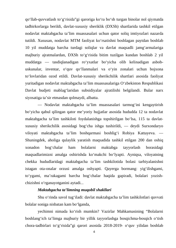 qo‘llab-quvvatlash to‘g‘risida”gi qaroriga ko‘ra bo‘sh turgan binolar nol qiymatda
tadbirkorlarga berildi, davlat-xususiy sheriklik (DXSh) shartlarida tashkil etilgan
nodavlat maktabgacha ta’lim muassasalari uchun qator soliq imtiyozlari nazarda
tutildi. Xususan, nodavlat MTM faoliyat ko‘rsatishni boshlagan paytdan boshlab
10  yil  muddatga  barcha  turdagi  soliqlar  va  davlat  maqsadli  jamg‘armalariga
majburiy ajratmalardan, DXSh to‘g‘risida bitim tuzilgan kundan boshlab 2 yil
muddatga  —  tasdiqlanadigan  ro‘yxatlar  bo‘yicha  olib  kelinadigan  asbob-
uskunalar,  inventar,  o‘quv  qo‘llanmalari  va  o‘yin  zonalari  uchun  bojxona
to‘lovlaridan ozod  etildi. Davlat-xususiy  sherikchilik shartlari  asosida  faoliyat
yuritadigan nodavlat maktabgacha ta’lim muassasalariga O‘zbekiston Respublikasi
Davlat  budjeti  mablag‘laridan  subsidiyalar  ajratilishi  belgilandi.  Bular  narx
siyosatiga ta’sir etmasdan qolmaydi, albatta.
—  Nodavlat  maktabgacha  ta’lim  muassasalari  tarmog‘ini  kengaytirish
bo‘yicha qabul qilingan qator me’yoriy hujjatlar asosida hududda 12 ta nodavlat
maktabgacha ta’lim tashkiloti foydalanishga topshirilgan bo‘lsa, 115 ta davlat-
xususiy sherikchilik asosidagi  bog‘cha ishga tushirildi, — deydi Surxondaryo
viloyati  maktabgacha  ta’lim  boshqarmasi  boshlig‘i  Robiya  Kattayeva.  —
Shuningdek, aholiga qulaylik yaratish maqsadida tashkil etilgan 200 dan oshiq
xonadon  bog‘chalar  ham  bolalarni  maktabga  tayyorlash  borasidagi
maqsadlarimizni  amalga  oshirishda  ko‘makchi  bo‘lyapti.  Ayniqsa,  viloyatning
chekka  hududlaridagi  maktabgacha  ta’lim  tashkilotida  bolasi  tarbiyalanishni
istagan  ota-onalar  orzusi  amalga  oshyapti.  Qayerga  bormang:  yig‘ilishgami,
to‘ygami,  ma’rakagami  barcha  bog‘chalar  haqida  gapiradi,  bolalari  yozish-
chizishni o‘rganayotganini aytadi...
Maktabgacha ta’limning muqobil shakllari
Shu o‘rinda savol tug‘iladi: davlat maktabgacha ta’lim tashkilotlari quvvati
bolalar soniga nisbatan kam bo‘lganda,
yechimni nimada ko‘rish mumkin? Vazirlar Mahkamasining “Bolalarni
boshlang‘ich ta’limga majburiy bir yillik tayyorlashga bosqichma-bosqich o‘tish
chora-tadbirlari to‘g‘risida”gi qarori asosida 2018-2019- o‘quv yilidan boshlab
6
