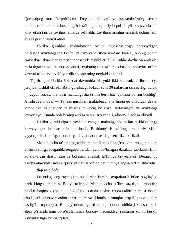 Qoraqalpog‘iston  Respublikasi,  Farg‘ona  viloyati  va  poytaxtimizning  ayrim
tumanlarida bolalarni boshlang‘ich ta’limga majburiy bepul bir yillik tayyorlashni
joriy etish tajriba loyihasi amalga oshirildi. Loyihani amalga oshirish uchun jami
494 ta guruh tashkil etildi.
Tajriba  guruhlari  maktabgacha  ta’lim  muassasalariga  bormaydigan
bolalarga maktabgacha ta’lim va tarbiya olishda yordam berish, buning uchun
zarur shart-sharoitlar yaratish maqsadida tashkil etildi. Guruhlar davlat va nodavlat
maktabgacha ta’lim muassasalari, maktabgacha ta’lim sohasida nodavlat ta’lim
xizmatlari ko‘rsatuvchi yuridik shaxslarning negizida ochildi.
— Tajriba guruhlarida 3-4 soat davomida bir yoki ikki smenada ta’lim-tarbiya
jarayoni tashkil etiladi. Bitta guruhdagi bolalar soni 30 nafardan oshmasligi kerak,
— deydi Toshkent shahar maktabgacha ta’lim bosh boshqarmasi bo‘lim boshlig‘i
Jamila Javlonova. — Tajriba guruhlari maktabgacha ta’limga qo‘yiladigan davlat
tomonidan  belgilangan  talablarga  muvofiq  bolalarni  tarbiyalaydi  va  maktabga
tayyorlaydi. Bunda bolalarning o‘ziga xos xususiyatlari, albatta, hisobga olinadi.
Tajriba guruhlariga 5 yoshdan oshgan maktabgacha ta’lim tashkilotlariga
bormayotgan  bolalar  qabul  qilinadi.  Boshlang‘ich  ta’limga  majburiy  yillik
tayyorgarlikdan o‘tgan bolalarga davlat namunasidagi sertifikat beriladi.
Maktabgacha ta’limning ushbu muqobil shakli bog‘chaga bormagan bolani
birinchi sinfga borganida tengdoshlaridan kam bo‘lmagan darajada faollashtirishni
ko‘zlaydigan dastur asosida bolalarni maktab ta’limiga tayyorlaydi. Demak, bu
barcha ota-onalar uchun qulay va davlat tomonidan himoyalangan ta’lim shaklidir.
Iligi to‘q bola
Tizimdagi eng og‘riqli masalalardan biri bu ovqatlanish bilan bog‘liqligi
hech kimga sir emas. Bu yo‘nalishda Maktabgacha ta’lim vazirligi tomonidan
bolalar haqiga xiyonat qiladiganlarga qarshi keskin chora-tadbirlar rejasi ishlab
chiqilgani ommaviy axborot vositalari va ijtimoiy tarmoqlar orqali kunda-kunora
tasdig‘ini topmoqda. Bunday munofiqlarni nafaqat qonun oldida jazolash, balki
aholi o‘rtasida ham obro‘sizlantirish, bunday maqsaddagi rahbarlar sonini keskin
kamaytirishga xizmat qiladi.
7
