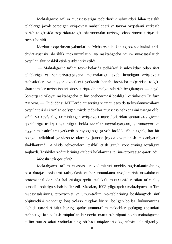 Maktabgacha ta’lim muassasalariga tadbirkorlik subyektlari bilan tegishli
talablarga javob beradigan oziq-ovqat mahsulotlari va tayyor ovqatlarni yetkazib
berish to‘g‘risida to‘g‘ridan-to‘g‘ri shartnomalar tuzishga eksperiment tariqasida
ruxsat berildi.
Mazkur eksperiment yakunlari bo‘yicha respublikaning boshqa hududlarida
davlat-xususiy sheriklik mexanizmlarini va maktabgacha ta’lim muassasalarida
ovqatlanishni tashkil etish tartibi joriy etildi.
         — Maktabgacha ta’lim tashkilotlarida tadbirkorlik subyektlari bilan sifat
talablariga  va  sanitariya-gigiyena  me’yorlariga  javob  beradigan  oziq-ovqat
mahsulotlari  va  tayyor  ovqatlarni  yetkazib  berish  bo‘yicha  to‘g‘ridan  to‘g‘ri
shartnomalar tuzish ishlari sinov tariqasida amalga oshirish belgilangan, — deydi
Samarqand viloyat maktabgacha ta’lim boshqarmasi boshlig‘i o‘rinbosari Dilfuza
Azizova. — Hududdagi MTTlarda autsorsing xizmati asosida tarbiyalanuvchilarni
ovqatlantirishni yo‘lga qo‘yganimizda tadbirkor muassasa oshxonasini ijaraga olib,
sifatli va xavfsizligi ta’minlangan oziq-ovqat mahsulotlaridan sanitariya-gigiyena
qoidalariga  to‘liq  rioya  qilgan  holda  taomlar  tayyorlayotgani,  yarimtayyor  va
tayyor mahsulotlarni yetkazib berayotganiga guvoh bo‘ldik. Shuningdek, har bir
bolaga  individual  yondashuv  ularning  jamoat  joyida  ovqatlanish  madaniyatini
shakllantiradi. Alohida oshxonalarni tashkil etish guruh xonalarining tozaligini
saqlaydi. Tashkilot xodimlarining e’tibori bolalarning ta’lim-tarbiyasiga qaratiladi.
Maoshingiz qancha?
Maktabgacha ta’lim muassasalari xodimlarini moddiy rag‘batlantirishning
past darajasi bolalarni tarbiyalash va har tomonlama rivojlantirish masalalarini
professional  darajada hal etishga qodir malakali mutaxassislar  bilan ta’minlay
olmaslik holatiga sabab bo‘lar edi. Masalan, 1993-yilga qadar maktabgacha ta’lim
muassasalarining tarbiyachisi  va umumta’lim maktablarining boshlang‘ich sinf
o‘qituvchisi mehnatiga haq to‘lash miqdori bir xil bo‘lgan bo‘lsa, hukumatning
alohida qarorlari bilan hozirga qadar umumta’lim maktablari pedagog xodimlari
mehnatiga haq to‘lash miqdorlari bir necha marta oshirilgani holda maktabgacha
ta’lim muassasalari xodimlarining ish haqi miqdorlari o‘zgarishsiz qoldirilganligi
8
