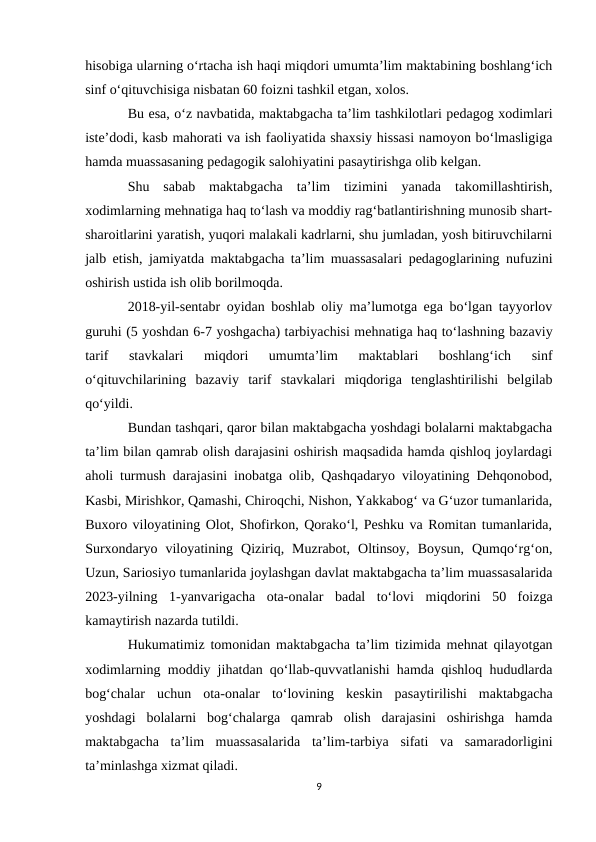 hisobiga ularning o‘rtacha ish haqi miqdori umumta’lim maktabining boshlang‘ich
sinf o‘qituvchisiga nisbatan 60 foizni tashkil etgan, xolos.
Bu esa, o‘z navbatida, maktabgacha ta’lim tashkilotlari pedagog xodimlari
iste’dodi, kasb mahorati va ish faoliyatida shaxsiy hissasi namoyon bo‘lmasligiga
hamda muassasaning pedagogik salohiyatini pasaytirishga olib kelgan.
Shu  sabab  maktabgacha  ta’lim  tizimini  yanada  takomillashtirish,
xodimlarning mehnatiga haq to‘lash va moddiy rag‘batlantirishning munosib shart-
sharoitlarini yaratish, yuqori malakali kadrlarni, shu jumladan, yosh bitiruvchilarni
jalb etish, jamiyatda maktabgacha ta’lim muassasalari pedagoglarining nufuzini
oshirish ustida ish olib borilmoqda.
2018-yil-sentabr oyidan boshlab oliy ma’lumotga ega bo‘lgan tayyorlov
guruhi (5 yoshdan 6-7 yoshgacha) tarbiyachisi mehnatiga haq to‘lashning bazaviy
tarif  stavkalari  miqdori  umumta’lim  maktablari  boshlang‘ich  sinf
o‘qituvchilarining  bazaviy  tarif  stavkalari  miqdoriga  tenglashtirilishi  belgilab
qo‘yildi.
Bundan tashqari, qaror bilan maktabgacha yoshdagi bolalarni maktabgacha
ta’lim bilan qamrab olish darajasini oshirish maqsadida hamda qishloq joylardagi
aholi turmush darajasini inobatga olib, Qashqadaryo viloyatining Dehqonobod,
Kasbi, Mirishkor, Qamashi, Chiroqchi, Nishon, Yakkabog‘ va G‘uzor tumanlarida,
Buxoro viloyatining Olot, Shofirkon, Qorako‘l, Peshku va Romitan tumanlarida,
Surxondaryo  viloyatining  Qiziriq,  Muzrabot,  Oltinsoy,  Boysun,  Qumqo‘rg‘on,
Uzun, Sariosiyo tumanlarida joylashgan davlat maktabgacha ta’lim muassasalarida
2023-yilning  1-yanvarigacha  ota-onalar  badal  to‘lovi  miqdorini  50  foizga
kamaytirish nazarda tutildi.
Hukumatimiz tomonidan maktabgacha ta’lim tizimida mehnat qilayotgan
xodimlarning moddiy jihatdan qo‘llab-quvvatlanishi hamda qishloq hududlarda
bog‘chalar  uchun  ota-onalar  to‘lovining  keskin  pasaytirilishi  maktabgacha
yoshdagi  bolalarni  bog‘chalarga  qamrab  olish  darajasini  oshirishga  hamda
maktabgacha  ta’lim  muassasalarida  ta’lim-tarbiya  sifati  va  samaradorligini
ta’minlashga xizmat qiladi.
9
