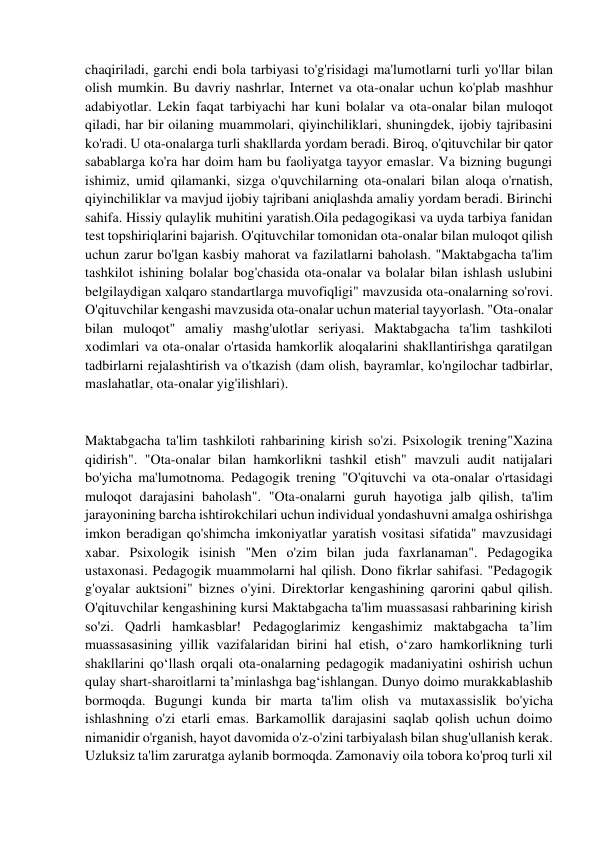  
 
chaqiriladi, garchi endi bola tarbiyasi to'g'risidagi ma'lumotlarni turli yo'llar bilan 
olish mumkin. Bu davriy nashrlar, Internet va ota-onalar uchun ko'plab mashhur 
adabiyotlar. Lekin faqat tarbiyachi har kuni bolalar va ota-onalar bilan muloqot 
qiladi, har bir oilaning muammolari, qiyinchiliklari, shuningdek, ijobiy tajribasini 
ko'radi. U ota-onalarga turli shakllarda yordam beradi. Biroq, o'qituvchilar bir qator 
sabablarga ko'ra har doim ham bu faoliyatga tayyor emaslar. Va bizning bugungi 
ishimiz, umid qilamanki, sizga o'quvchilarning ota-onalari bilan aloqa o'rnatish, 
qiyinchiliklar va mavjud ijobiy tajribani aniqlashda amaliy yordam beradi. Birinchi 
sahifa. Hissiy qulaylik muhitini yaratish.Oila pedagogikasi va uyda tarbiya fanidan 
test topshiriqlarini bajarish. O'qituvchilar tomonidan ota-onalar bilan muloqot qilish 
uchun zarur bo'lgan kasbiy mahorat va fazilatlarni baholash. "Maktabgacha ta'lim 
tashkilot ishining bolalar bog'chasida ota-onalar va bolalar bilan ishlash uslubini 
belgilaydigan xalqaro standartlarga muvofiqligi" mavzusida ota-onalarning so'rovi. 
O'qituvchilar kengashi mavzusida ota-onalar uchun material tayyorlash. "Ota-onalar 
bilan muloqot" amaliy mashg'ulotlar seriyasi. Maktabgacha ta'lim tashkiloti 
xodimlari va ota-onalar o'rtasida hamkorlik aloqalarini shakllantirishga qaratilgan 
tadbirlarni rejalashtirish va o'tkazish (dam olish, bayramlar, ko'ngilochar tadbirlar, 
maslahatlar, ota-onalar yig'ilishlari). 
 
Maktabgacha ta'lim tashkiloti rahbarining kirish so'zi. Psixologik trening"Xazina 
qidirish". "Ota-onalar bilan hamkorlikni tashkil etish" mavzuli audit natijalari 
bo'yicha ma'lumotnoma. Pedagogik trening "O'qituvchi va ota-onalar o'rtasidagi 
muloqot darajasini baholash". "Ota-onalarni guruh hayotiga jalb qilish, ta'lim 
jarayonining barcha ishtirokchilari uchun individual yondashuvni amalga oshirishga 
imkon beradigan qo'shimcha imkoniyatlar yaratish vositasi sifatida" mavzusidagi 
xabar. Psixologik isinish "Men o'zim bilan juda faxrlanaman". Pedagogika 
ustaxonasi. Pedagogik muammolarni hal qilish. Dono fikrlar sahifasi. "Pedagogik 
g'oyalar auktsioni" biznes o'yini. Direktorlar kengashining qarorini qabul qilish. 
O'qituvchilar kengashining kursi Maktabgacha ta'lim muassasasi rahbarining kirish 
so'zi. Qadrli hamkasblar! Pedagoglarimiz kengashimiz maktabgacha ta’lim 
muassasasining yillik vazifalaridan birini hal etish, o‘zaro hamkorlikning turli 
shakllarini qo‘llash orqali ota-onalarning pedagogik madaniyatini oshirish uchun 
qulay shart-sharoitlarni ta’minlashga bag‘ishlangan. Dunyo doimo murakkablashib 
bormoqda. Bugungi kunda bir marta ta'lim olish va mutaxassislik bo'yicha 
ishlashning o'zi etarli emas. Barkamollik darajasini saqlab qolish uchun doimo 
nimanidir o'rganish, hayot davomida o'z-o'zini tarbiyalash bilan shug'ullanish kerak. 
Uzluksiz ta'lim zaruratga aylanib bormoqda. Zamonaviy oila tobora ko'proq turli xil 
