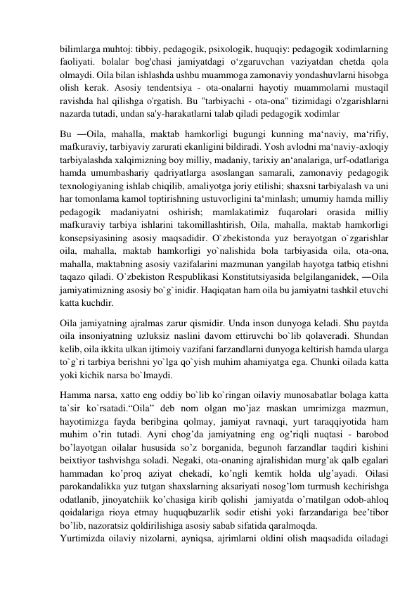  
 
bilimlarga muhtoj: tibbiy, pedagogik, psixologik, huquqiy: pedagogik xodimlarning 
faoliyati. bolalar bog'chasi jamiyatdagi o‘zgaruvchan vaziyatdan chetda qola 
olmaydi. Oila bilan ishlashda ushbu muammoga zamonaviy yondashuvlarni hisobga 
olish kerak. Asosiy tendentsiya - ota-onalarni hayotiy muammolarni mustaqil 
ravishda hal qilishga o'rgatish. Bu "tarbiyachi - ota-ona" tizimidagi o'zgarishlarni 
nazarda tutadi, undan sa'y-harakatlarni talab qiladi pedagogik xodimlar  
Bu ―Oila, mahalla, maktab hamkorligi bugungi kunning ma‘naviy, ma‘rifiy, 
mafkuraviy, tarbiyaviy zarurati ekanligini bildiradi. Yosh avlodni ma‘naviy-axloqiy 
tarbiyalashda xalqimizning boy milliy, madaniy, tarixiy an‘analariga, urf-odatlariga 
hamda umumbashariy qadriyatlarga asoslangan samarali, zamonaviy pedagogik 
texnologiyaning ishlab chiqilib, amaliyotga joriy etilishi; shaxsni tarbiyalash va uni 
har tomonlama kamol toptirishning ustuvorligini ta‘minlash; umumiy hamda milliy 
pedagogik madaniyatni oshirish; mamlakatimiz fuqarolari orasida milliy 
mafkuraviy tarbiya ishlarini takomillashtirish, Oila, mahalla, maktab hamkorligi 
konsepsiyasining asosiy maqsadidir. O`zbekistonda yuz berayotgan o`zgarishlar 
oila, mahalla, maktab hamkorligi yo`nalishida bola tarbiyasida oila, ota-ona, 
mahalla, maktabning asosiy vazifalarini mazmunan yangilab hayotga tatbiq etishni 
taqazo qiladi. O`zbekiston Respublikasi Konstitutsiyasida belgilanganidek, ―Oila 
jamiyatimizning asosiy bo`g`inidir. Haqiqatan ham oila bu jamiyatni tashkil etuvchi 
katta kuchdir. 
Oila jamiyatning ajralmas zarur qismidir. Unda inson dunyoga keladi. Shu paytda 
oila insoniyatning uzluksiz naslini davom ettiruvchi bo`lib qolaveradi. Shundan 
kelib, oila ikkita ulkan ijtimoiy vazifani farzandlarni dunyoga keltirish hamda ularga 
to`g`ri tarbiya berishni yo`lga qo`yish muhim ahamiyatga ega. Chunki oilada katta 
yoki kichik narsa bo`lmaydi. 
Hamma narsa, xatto eng oddiy bo`lib ko`ringan oilaviy munosabatlar bolaga katta 
ta`sir ko`rsatadi.“Oila” deb nom olgan mo’jaz maskan umrimizga mazmun, 
hayotimizga fayda beribgina qolmay, jamiyat ravnaqi, yurt taraqqiyotida ham 
muhim o’rin tutadi. Ayni chog’da jamiyatning eng og’riqli nuqtasi - barobod 
bo’layotgan oilalar hususida so’z borganida, begunoh farzandlar taqdiri kishini 
beixtiyor tashvishga soladi. Negaki, ota-onaning ajralishidan murg’ak qalb egalari 
hammadan ko’proq aziyat chekadi, ko’ngli kemtik holda ulg’ayadi. Oilasi 
parokandalikka yuz tutgan shaxslarning aksariyati nosog’lom turmush kechirishga 
odatlanib, jinoyatchiik ko’chasiga kirib qolishi  jamiyatda o’rnatilgan odob-ahloq 
qoidalariga rioya etmay huquqbuzarlik sodir etishi yoki farzandariga bee’tibor 
bo’lib, nazoratsiz qoldirilishiga asosiy sabab sifatida qaralmoqda. 
Yurtimizda oilaviy nizolarni, ayniqsa, ajrimlarni oldini olish maqsadida oiladagi 
