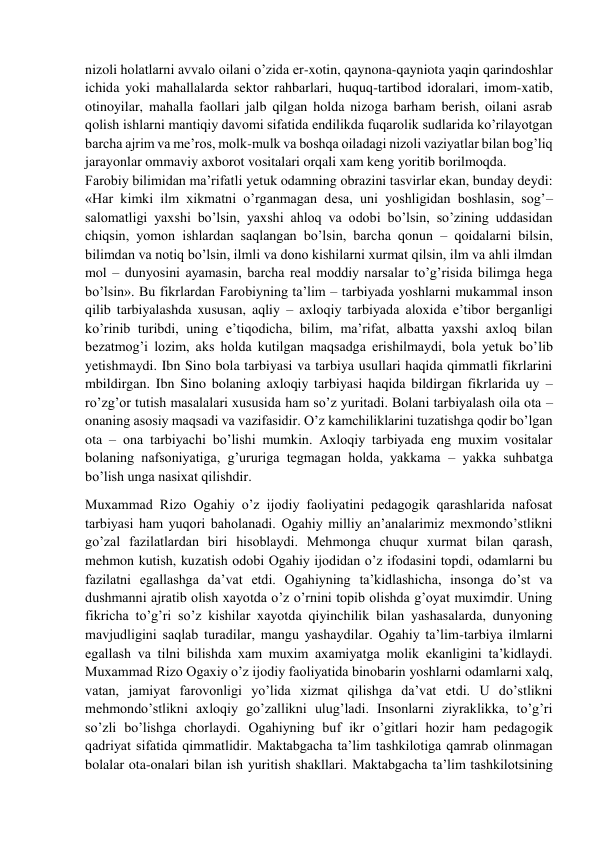  
 
nizoli holatlarni avvalo oilani o’zida er-xotin, qaynona-qayniota yaqin qarindoshlar 
ichida yoki mahallalarda sektor rahbarlari, huquq-tartibod idoralari, imom-xatib, 
otinoyilar, mahalla faollari jalb qilgan holda nizoga barham berish, oilani asrab 
qolish ishlarni mantiqiy davomi sifatida endilikda fuqarolik sudlarida ko’rilayotgan 
barcha ajrim va me’ros, molk-mulk va boshqa oiladagi nizoli vaziyatlar bilan bog’liq 
jarayonlar ommaviy axborot vositalari orqali xam keng yoritib borilmoqda. 
Farobiy bilimidan ma’rifatli yetuk odamning obrazini tasvirlar ekan, bunday deydi: 
«Har kimki ilm xikmatni o’rganmagan desa, uni yoshligidan boshlasin, sog’–
salomatligi yaxshi bo’lsin, yaxshi ahloq va odobi bo’lsin, so’zining uddasidan 
chiqsin, yomon ishlardan saqlangan bo’lsin, barcha qonun – qoidalarni bilsin, 
bilimdan va notiq bo’lsin, ilmli va dono kishilarni xurmat qilsin, ilm va ahli ilmdan 
mol – dunyosini ayamasin, barcha real moddiy narsalar to’g’risida bilimga hega 
bo’lsin». Bu fikrlardan Farobiyning ta’lim – tarbiyada yoshlarni mukammal inson 
qilib tarbiyalashda xususan, aqliy – axloqiy tarbiyada aloxida e’tibor berganligi 
ko’rinib turibdi, uning e’tiqodicha, bilim, ma’rifat, albatta yaxshi axloq bilan 
bezatmog’i lozim, aks holda kutilgan maqsadga erishilmaydi, bola yetuk bo’lib 
yetishmaydi. Ibn Sino bola tarbiyasi va tarbiya usullari haqida qimmatli fikrlarini 
mbildirgan. Ibn Sino bolaning axloqiy tarbiyasi haqida bildirgan fikrlarida uy –
ro’zg’or tutish masalalari xususida ham so’z yuritadi. Bolani tarbiyalash oila ota –
onaning asosiy maqsadi va vazifasidir. O’z kamchiliklarini tuzatishga qodir bo’lgan 
ota – ona tarbiyachi bo’lishi mumkin. Axloqiy tarbiyada eng muxim vositalar 
bolaning nafsoniyatiga, g’ururiga tegmagan holda, yakkama – yakka suhbatga 
bo’lish unga nasixat qilishdir.  
Muxammad Rizo Ogahiy o’z ijodiy faoliyatini pedagogik qarashlarida nafosat 
tarbiyasi ham yuqori baholanadi. Ogahiy milliy an’analarimiz mexmondo’stlikni 
go’zal fazilatlardan biri hisoblaydi. Mehmonga chuqur xurmat bilan qarash, 
mehmon kutish, kuzatish odobi Ogahiy ijodidan o’z ifodasini topdi, odamlarni bu 
fazilatni egallashga da’vat etdi. Ogahiyning ta’kidlashicha, insonga do’st va 
dushmanni ajratib olish xayotda o’z o’rnini topib olishda g’oyat muximdir. Uning 
fikricha to’g’ri so’z kishilar xayotda qiyinchilik bilan yashasalarda, dunyoning 
mavjudligini saqlab turadilar, mangu yashaydilar. Ogahiy ta’lim-tarbiya ilmlarni 
egallash va tilni bilishda xam muxim axamiyatga molik ekanligini ta’kidlaydi. 
Muxammad Rizo Ogaxiy o’z ijodiy faoliyatida binobarin yoshlarni odamlarni xalq, 
vatan, jamiyat farovonligi yo’lida xizmat qilishga da’vat etdi. U do’stlikni 
mehmondo’stlikni axloqiy go’zallikni ulug’ladi. Insonlarni ziyraklikka, to’g’ri 
so’zli bo’lishga chorlaydi. Ogahiyning buf ikr o’gitlari hozir ham pedagogik 
qadriyat sifatida qimmatlidir. Maktabgacha ta’lim tashkilotiga qamrab olinmagan 
bolalar ota-onalari bilan ish yuritish shakllari. Maktabgacha ta’lim tashkilotsining 
