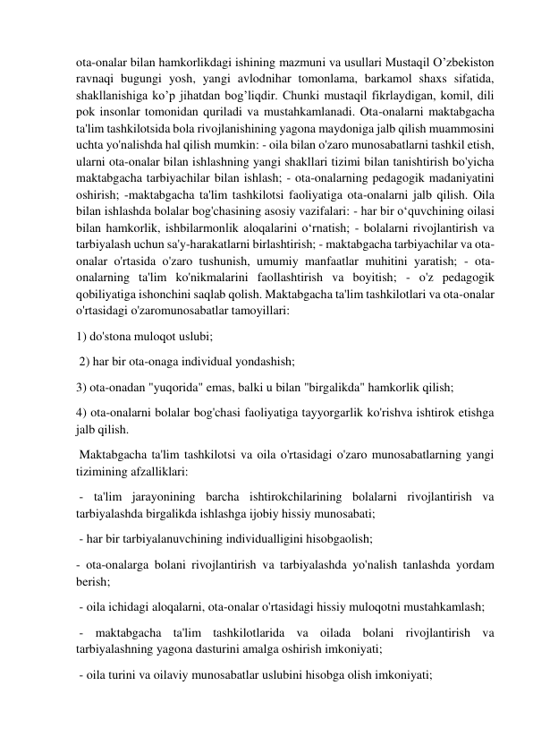  
 
ota-onalar bilan hamkorlikdagi ishining mazmuni va usullari Mustaqil O’zbekiston 
ravnaqi bugungi yosh, yangi avlodnihar tomonlama, barkamol shaxs sifatida, 
shakllanishiga ko’p jihatdan bog’liqdir. Chunki mustaqil fikrlaydigan, komil, dili 
pok insonlar tomonidan quriladi va mustahkamlanadi. Ota-onalarni maktabgacha 
ta'lim tashkilotsida bola rivojlanishining yagona maydoniga jalb qilish muammosini 
uchta yo'nalishda hal qilish mumkin: - oila bilan o'zaro munosabatlarni tashkil etish, 
ularni ota-onalar bilan ishlashning yangi shakllari tizimi bilan tanishtirish bo'yicha 
maktabgacha tarbiyachilar bilan ishlash; - ota-onalarning pedagogik madaniyatini 
oshirish; -maktabgacha ta'lim tashkilotsi faoliyatiga ota-onalarni jalb qilish. Oila 
bilan ishlashda bolalar bog'chasining asosiy vazifalari: - har bir o‘quvchining oilasi 
bilan hamkorlik, ishbilarmonlik aloqalarini o‘rnatish; - bolalarni rivojlantirish va 
tarbiyalash uchun sa'y-harakatlarni birlashtirish; - maktabgacha tarbiyachilar va ota-
onalar o'rtasida o'zaro tushunish, umumiy manfaatlar muhitini yaratish; - ota-
onalarning ta'lim ko'nikmalarini faollashtirish va boyitish; - o'z pedagogik 
qobiliyatiga ishonchini saqlab qolish. Maktabgacha ta'lim tashkilotlari va ota-onalar 
o'rtasidagi o'zaromunosabatlar tamoyillari:  
1) do'stona muloqot uslubi; 
 2) har bir ota-onaga individual yondashish;  
3) ota-onadan "yuqorida" emas, balki u bilan "birgalikda" hamkorlik qilish;  
4) ota-onalarni bolalar bog'chasi faoliyatiga tayyorgarlik ko'rishva ishtirok etishga 
jalb qilish. 
 Maktabgacha ta'lim tashkilotsi va oila o'rtasidagi o'zaro munosabatlarning yangi 
tizimining afzalliklari: 
 - ta'lim jarayonining barcha ishtirokchilarining bolalarni rivojlantirish va 
tarbiyalashda birgalikda ishlashga ijobiy hissiy munosabati; 
 - har bir tarbiyalanuvchining individualligini hisobgaolish;  
- ota-onalarga bolani rivojlantirish va tarbiyalashda yo'nalish tanlashda yordam 
berish; 
 - oila ichidagi aloqalarni, ota-onalar o'rtasidagi hissiy muloqotni mustahkamlash; 
 - maktabgacha ta'lim tashkilotlarida va oilada bolani rivojlantirish va 
tarbiyalashning yagona dasturini amalga oshirish imkoniyati; 
 - oila turini va oilaviy munosabatlar uslubini hisobga olish imkoniyati; 
