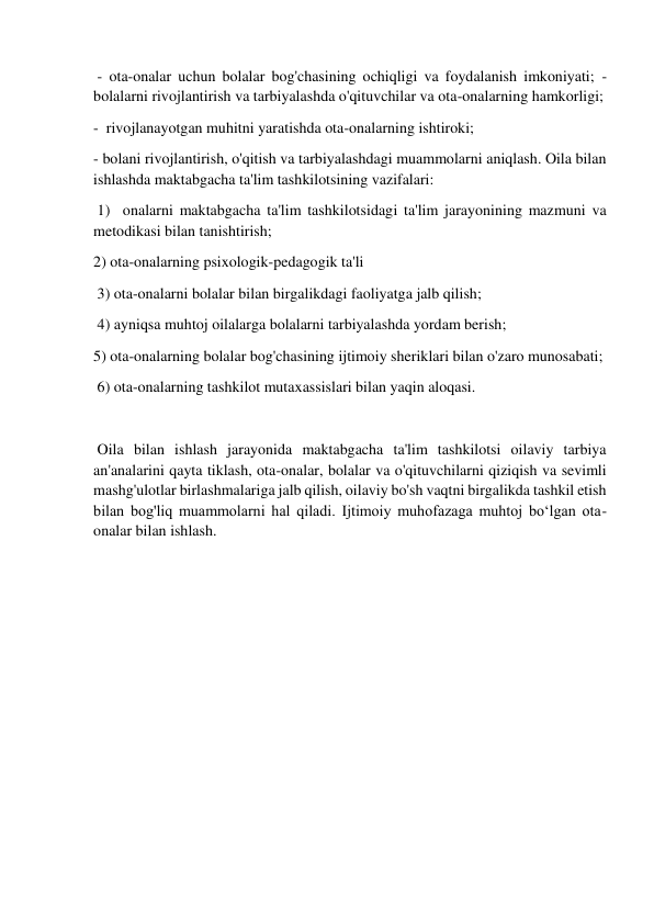  
 
 - ota-onalar uchun bolalar bog'chasining ochiqligi va foydalanish imkoniyati; - 
bolalarni rivojlantirish va tarbiyalashda o'qituvchilar va ota-onalarning hamkorligi;  
-  rivojlanayotgan muhitni yaratishda ota-onalarning ishtiroki;  
- bolani rivojlantirish, o'qitish va tarbiyalashdagi muammolarni aniqlash. Oila bilan 
ishlashda maktabgacha ta'lim tashkilotsining vazifalari: 
 1)  onalarni maktabgacha ta'lim tashkilotsidagi ta'lim jarayonining mazmuni va 
metodikasi bilan tanishtirish;  
2) ota-onalarning psixologik-pedagogik ta'li 
 3) ota-onalarni bolalar bilan birgalikdagi faoliyatga jalb qilish; 
 4) ayniqsa muhtoj oilalarga bolalarni tarbiyalashda yordam berish;  
5) ota-onalarning bolalar bog'chasining ijtimoiy sheriklari bilan o'zaro munosabati; 
 6) ota-onalarning tashkilot mutaxassislari bilan yaqin aloqasi.  
 
 Oila bilan ishlash jarayonida maktabgacha ta'lim tashkilotsi oilaviy tarbiya 
an'analarini qayta tiklash, ota-onalar, bolalar va o'qituvchilarni qiziqish va sevimli 
mashg'ulotlar birlashmalariga jalb qilish, oilaviy bo'sh vaqtni birgalikda tashkil etish 
bilan bog'liq muammolarni hal qiladi. Ijtimoiy muhofazaga muhtoj bo‘lgan ota- 
onalar bilan ishlash.  
 
 
 
 
 
 
 
 
 
 
